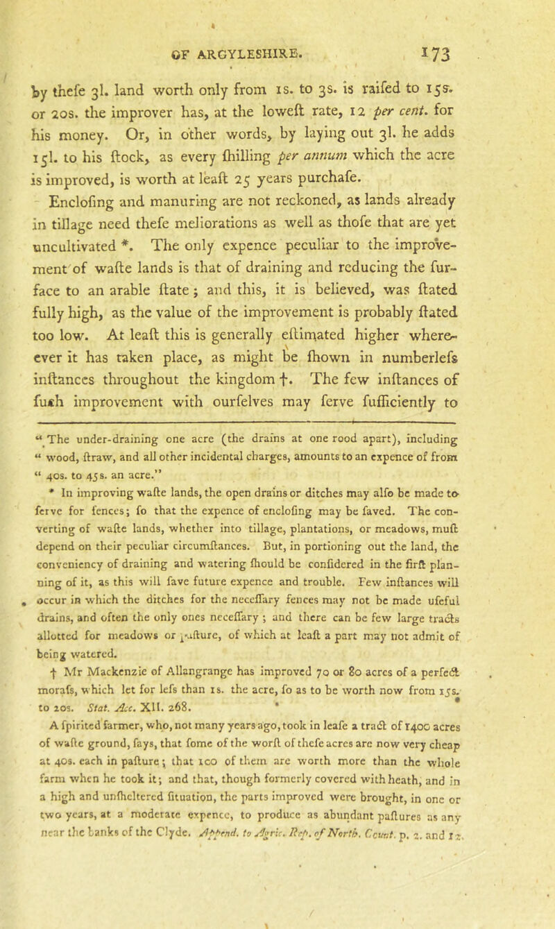 by thefe 3I. land worth only from is. to 3s. is raifed to 15s'. or 20s. the improver has, at the loweft rate, 12 per cent, for his money. Or, in other words, by laying out 3I. he adds 15I. to his ftock, as every (hilling per annum which the acre is improved, is worth at leaft 25 years purchafe. Enclofmg and manuring are not reckoned, as lands already in tillage need thefe meliorations as well as thofe that are yet uncultivated * *. The only cxpence peculiar to the improVe- ment'of wafte lands is that of draining and reducing the fur- face to an arable ftate; and this, it is believed, was dated fully high, as the value of the improvement is probably dated too low. At lead this is generally edimated higher wher&- fhown in numberlefs ever it has taken indanccs throughout the kingdom f. The few indances of fu*h improvement with ourfelves may ferve fufficiently to “ The under-draining one acre (the drains at one rood apart), Including « wood, ftraw, and all other incidental charges, amounts to an expence of from “ 40s. to 45 s. an acre.” * In improving w’afte lands, the open drains or ditches may alfo be made to ferve for fences; fo that the expcnce of encloCng may be faved. The con- verting of wafte lands, whether into tillage, plantations, or meadows, muft depend on their peculiar circumftances. But, in portioning out the land, the conveniency of draining and watering fliould be confidercd in the firft plan- ning of it, as this will fave future expence and trouble. Few inftances will , occur in which the ditches for the neceflary fences may not be made ufcful drains, and often the only ones necefiary ; and there can be few large tracls allotted for meadows or I'afturc, of which at leaft a part may not admit of being watered. I Mr Mackenzie of Allangrangc has improved 70 or 2o acres o.f a perfcdl morafs, which let for lefs than is. the acre, fo as to be worth now from its. to zos. Stat. Acc. Xll. 268. * A fpirited farmer, who, not many years ago, took in leafe a tradl of 1400 acres of wafte ground, fays, that fome of the worft of thefe acres arc now very cheap at 403. each in pafture; that ico of them are worth more than the whole farm when he took it; and that, though formerly covered withheath, and in a high and unfhcltcrcd fituation, the parts improved were brought, in one or two years, at a moderate cxpence, to produce as aburidant paftures as any near the banks of the Clyde. to Agrlc. Rep. of North. Count. p. 3. and is.