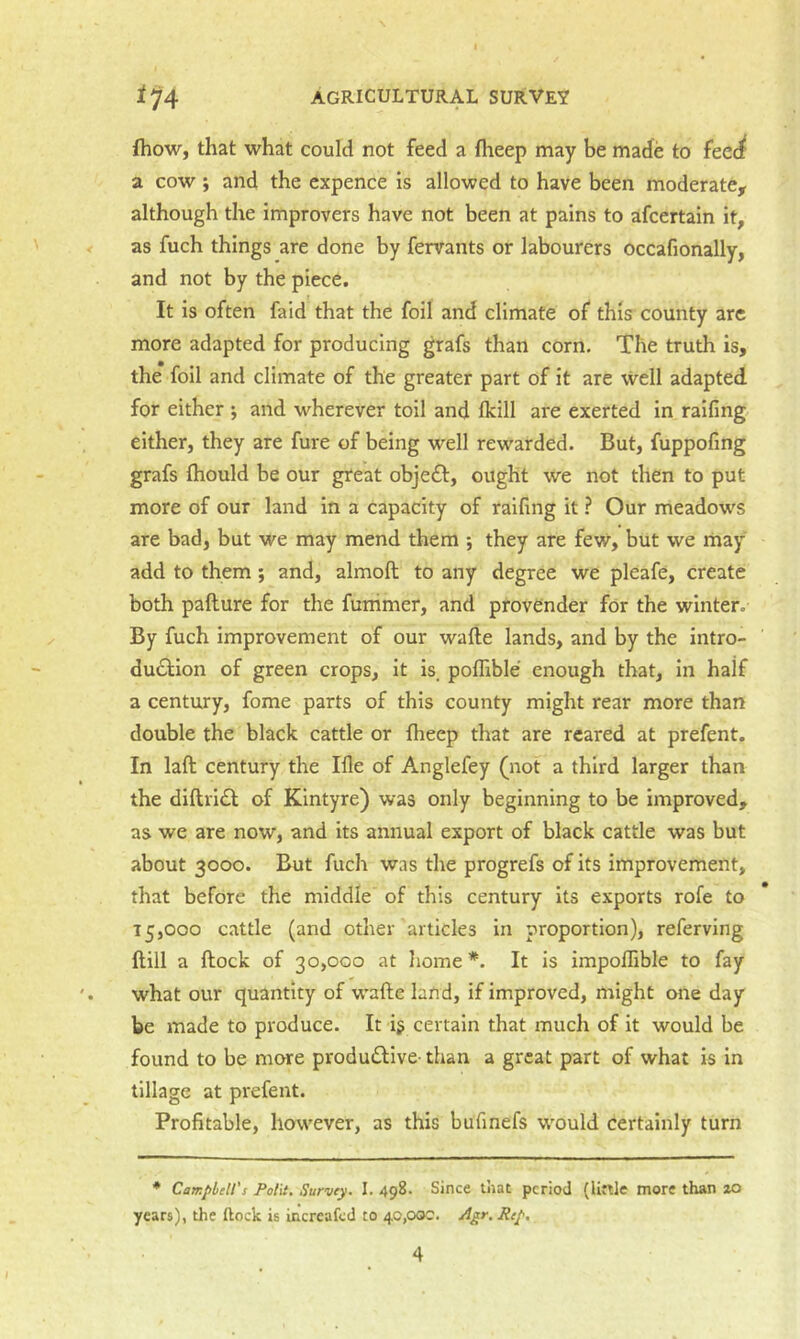 fhow, that what could not feed a fheep may be made to feec^ a cow y and the expence is allowed to have been moderate, although the improvers have not been at pains to afcertain it, as fuch things are done by fervants or labourers occafionally, and not by the piece. It is often faid that the foil and climate of this county are more adapted for producing grafs than corn. The truth is, the foil and climate of the greater part of it are well adapted for either j and wherever toil and Ikill are exerted in raifing either, they are fure of being well rewarded. But, fuppofing grafs (hould be our great obje£l:, ought we not then to put more of our land in a capacity of raifing it ? Our meadows are bad, but we may mend them ; they are few, but we may add to them; and, almoft to any degree we pleafe, create both pafture for the funimer, and provender for the winter. By fuch improvement of our wafte lands, and by the intro- duction of green crops, it is. poflible enough that, in half a century, fome parts of this county might rear more than double the black cattle or fheep that are reared at prefent. In laft century the Me of Anglefey (not a third larger than the diftriCl of Klntyre) was only beginning to be improved, as we are now, and its annual export of black cattle was but about 3000. But fuch was the progrefs of its improvement, that before the middle of this century its exports rofe to 15,000 cattle (and other articles in proportion), referving ftill a ftock of 30,000 at liome *. It is impoflible to fay what our quantity of wafte land, if improved, might one day be made to produce. It ij certain that much of it would be found to be more produClive- than a great part of what is in tillage at prefent. Profitable, however, as this bufinefs would certainly turn * Campbell's Polii. Survey. I. 498. Since that period (little more than %o years), the ftock is increafed to 40,000. Agr. Rep,