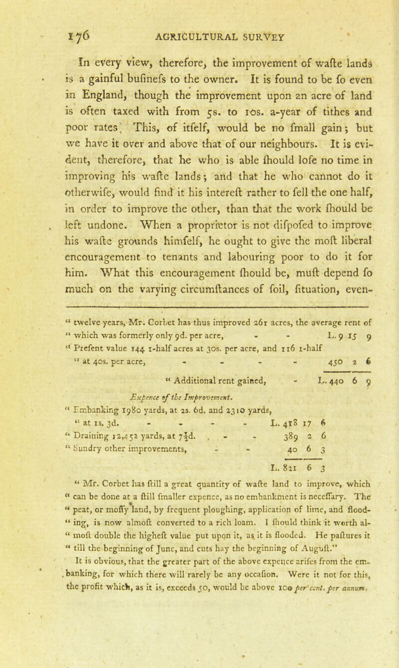 In every view, therefore, the improvement of wafte lands is a gainful bufmefs to the owner. It is found to be fo even in England, though the improvement upon an acre of land is often taxed with from 5s. to los. a-year of tithes and poor rates’ This, of itfelf, would be no fmall gain; but we have it over and above that of our neighbours. It is evi- dent, therefore, that he who is able Ihould lofe no time in improving his waftc lands; and that he w'ho cannot do it otherwife, would find it his intereft rather to fell the one half, in order to improve the other, than that the work (hould be left undone. When a proprietor is not difpofed to improve his wafte grounds himfelf, he ought to give the mod liberal encouragement to tenants and labouring poor to do it for him. What this encouragement (hould be, muft depend fo much on the varying circumftances of foil, fituation, even- “ twelve years, Mr. Corbet has thus improved 26r acres, the average rent of “ which was formerly only 9d. per acre, - - I.. 9 15 9 “ Prefent value 144 i-half acres at 30s. per acre, and ii6 i-half “ at 40s. per acre, - . - - 450 3 6 “ Additional rent gained, - L. 440 6 9 Expence af the Im^revcrtent. Embanking 1980 yards, at 2s. 6d. and 2310 yards, “ at IS. 3d. - - - - L. 418 17 6 “ Draining 12,432 yards, at 7|d. . - - 389 2 6 “ Sundry other improvements, - - 40 6 3 L. 821 6 3 “ Mr. Corbet lias flill a great quantity of wafte land to improve, which “ can be done at a ftill fmaller cxpence, as no embankment is necefiary. The “ peat, or mofly land, by frequent ploughing, application of lime, and flood- “ ing, is now almoft converted to a rich loam. 1 fliould think it worth al- “ moft double the higheft value put upon it, as, it is flooded. He paftures it “ till the beginning of June, and cuts hay the beginning of Auguft.” It is obvious, that the greater part of the above expellee arifes from the cm- , banking, for which there will rarely be any occafion. Were it not for this, the profit W’hicb, as it is, exceeds 50, would be above 100per'cent, per annum.