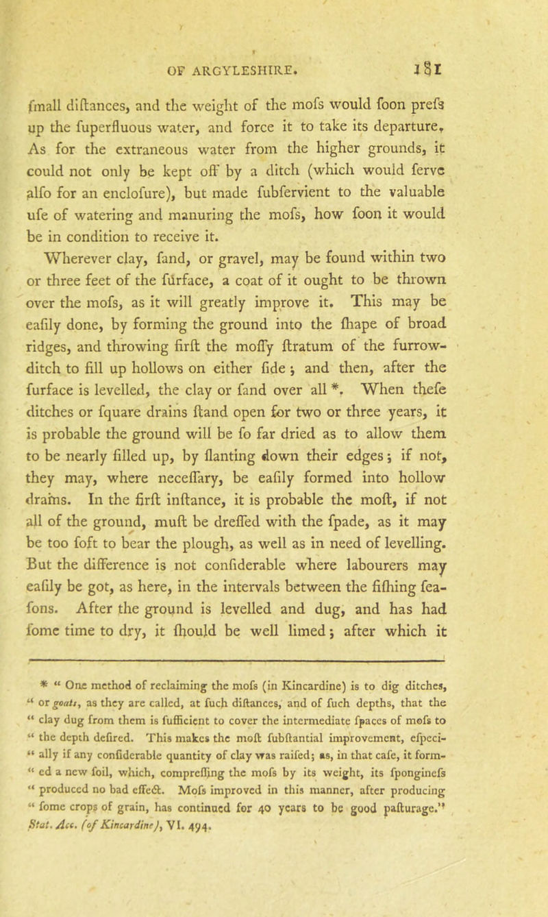 (mail dlftances, and the weight of the mofs would foon prefs up the fuperfluous water, and force it to take its departure. As for the extraneous water from the higher grounds, it could not only be kept off by a ditch (which would ferve filfo for an enclofure), but made fubfervient to the valuable ufe of watering and manuring the mofs, how foon it would be in condition to receive it. Wherever clay, fand, or gravel, may be found within two or three feet of the fiirface, a coat of it ought to be thrown over the mofs, as it will greatly improve it. This may be eafily done, by forming the ground into the fliape of broad ridges, and throwing firft the moffy ftratum of the furrow- ditch to fill up hollows on either fide j and then, after the furface is levelled, the clay or fand over all *. When thefe ditches or fquare drains ftand open for two or three years, it is probable the ground will be fo far dried as to allow them to be nearly filled up, by flanting down their edges; if not, they may, where neceffary, be eafily formed into hollow drains. In the firft inftance, it is probable the moft, if not all of the ground, muft be dreffed with the fpade, as it may be too foft to bear the plough, as well as in need of levelling. But the difference is not confiderable where labourers may eafily be got, as here, in the intervals between the fiftiing fea- fons. After the ground is levelled and dug, and has had fome time to dry, it fhould be well limed j after which it * “ One method of reclaiming the mofs (in Kincardine) is to dig ditches, “ or gcaij, as they are called, at fuch diftances, and of fuch depths, that the “ clay dug from them is fufficient to cover the intermediate fpaces of mofs to “ the depth dcfired. This makes the moft fubftantial improvement, efpcci- “ ally if any confiderable quantity of clay vras raifed; as, in that cafe, it form- “ cd a new foil, which, comprelfing the mofs by its weight, its fponginefs “ produced no bad cffedl. Mofs improved in this manner, after producing “ fome crops of grain, has continued for 40 years to be good pafturage.’’ Stat. Ace, (of KincardineJy VI. 494.