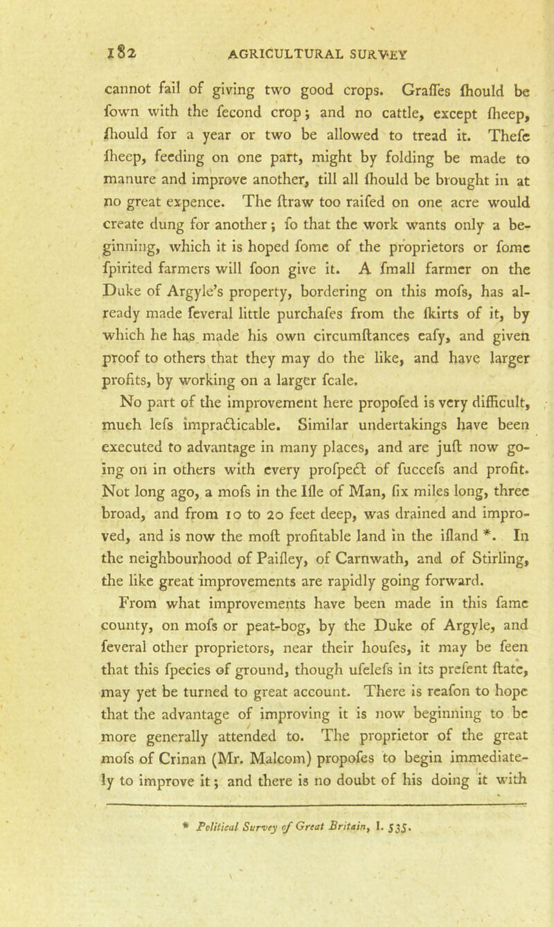 cannot fall of giving two good crops. Grafles fhould be fown with the fecond crop; and no cattle, except (heep, fliould for a year or two be allowed to tread it. Thefc jfhecp, feeding on one part, might by folding be made to manure and improve another, till all (hould be brought in at no great expence. The ftraw too raifed on one acre would create dung for another; fo that the work wants only a be- ginning, which it is hoped fome of the proprietors or fome fpirited farmers will foon give it. A fmall farmer on the Duke of Argyle’s property, bordering on this mofs, has al- ready made feveral little purchafes from the fkirts of it, by which he has made his own circumftances eafy, and given proof to others that they may do the like, and have larger profits, by working on a larger fcale. No part of the improvement here propofed is very difficult, much lefs impra£licable. Similar undertakings have been executed to advantage in many places, and are juft now go- ing on in others with every profpe6l of fuccefs and profit. Not long ago, a mofs in the Ifle of Man, fix miles long, three broad, and from lo to 20 feet deep, was drained and impro- ved, and is now the moft profitable land in the ifland *. In the neighbourhood of Pailley, of Carnwath, and of Stirling, the like great improvements are rapidly going forward. From what improvements have been made in this fame county, on mofs or peat-bog, by the Duke of Argyle, and feveral other proprietors, near their houfes, it may be feen that this fpecies of ground, though ufelefs in its prefent ftate, may yet be turned to great account. There is rcafon to hope that the advantage of improving it is now beginning to be more generally attended to. The proprietor of the great mofs of Crinan (Mr. Malcom) propofes to begin immediate- ly to improve it; and there is no doubt of his doing it with * Political Survey of Great Britain, 1. 535'