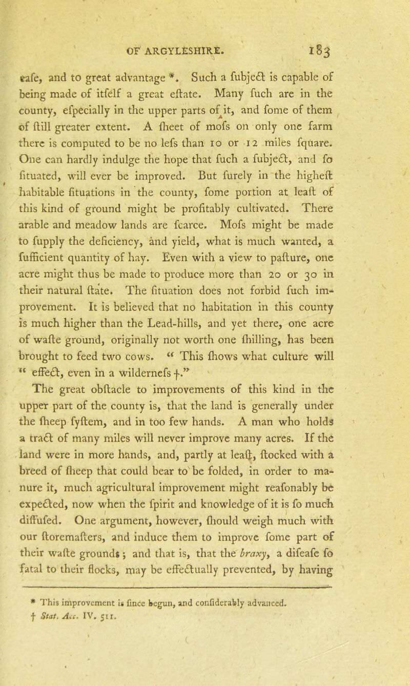 eafe, and to great advantage *. Such a fubjedl Is capable of being made of itfelf a great eftate. Many fuch are in the county, efpecially in the upper parts oHt, and fome of them of Hill greater extent. A flieet of mofs on only one farm there is computed to be no lefs than 10 or 12 miles fquare. One can hardly indulge the hope that fuch a fubje£l, and fo fituated, will ever be improved. But furely in the higheft habitable fituations In the county, fome portion at lead of this kind of ground might be profitably cultivated. There arable and meadow lands are fcarce. Mofs might be made to fupply the deficiency, and yield, what is much wanted, a fufficient quantity of hay. Even with a view to pafture, one acre might thus be made to produce more than 20 or 30 in their natural ftate. The fituation does not forbid fuch im- provement. It is believed that no habitation in this county is much higher than the Lead-hills, and yet there, one acre of wafte ground, originally not worth one fhilling, has been brought to feed two cows. “ This fhows what culture will efFecf, even in a wildernefs f The great obftacle to improvements of this kind In the upper part of the county is, that the land is generally under the fheep fyftem, and in too few hands. A man who holds a tra£l: of many miles w'ill never improve many acres. If the land were in more hands, and, partly at leal];, ftocked with a breed of fheep that could bear to' be folded, in order to ma- nure it, much agricultural Improvement might reafonably be expelled, now when the fpirit and knowledge of it is fo much diffufed. One argument, however, fliould weigh much with our ftoremafters, and induce them to improve fome part of their wafte ground* ; and that is, that the braxyy a difeafe fo fatal to their flocks, may be effeftually prevented, by having * This improvement Is Cnee begun, and confidcrably advanced, f Stat. vi.f. IV. 511.