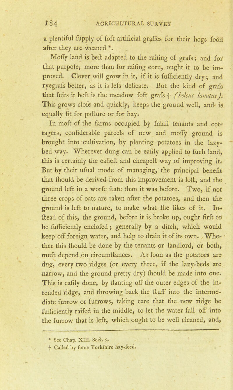 a plentiful fupply of foft artificial grafles for their hogs fobrl after they are weaned *. Mofly land is heft adapted to the ralfing of grafs; and for that purpofe, more than for raifing corn, ought it to be im- proved. Clover will grow in it, if it is fufficiently dry j and ryegrafs better, as it is lefs delicate. But the kind of grafs that fuits it befl Is the meadow foft grafs f f holciis lanatus)i This grows clofe and quickly, keeps the ground well, and' is equally fit for pafture or for hay^ In moft; of the farms occupied by fmall tenants and cot- tagers, confiderable parcels of new and mofly ground is brought into cultivation, by planting potatoes in the lazy- bed way. Wherever dung can be eafily applied to fuch land, this is certainly the eafiefl and cheapeft way of improving It. But by their ufual mode of managing, the principal benefit that fhould be derived from tins improvement is loft, and the ground left in a worfe ftate than it was before. Two, if not three crops of oats are taken after the potatoes, and then the ground is left to nature, to make what flie likes of it. In- ftead of this, the ground, before it is broke up, ought firft to be fufficiently enclofed; generally by a ditch, which would keep off foreign water, and help to drain it of its own. Whe- ' - ther this ffiould be done by the tenants or landlord, or both, muft depend,on circumftances. As foon as the potatoes are dug, every two ridges (or every three. If the lazy-beds are narrow, and the ground pretty dry) fliould be made into one. This is eafily done, by flanting off the outer edges of the In- tended ridge, and throwing back the ftuff into the interme- diate furrow or furrows, taking care that the new ridge be fufficiently raifed in the middle, to let the water fall off into the furrow that is left, which ought to be well cleaned, and. • See Chap, XIII. Scdt. a. f Called by feme Yorkfliire hay-feed.