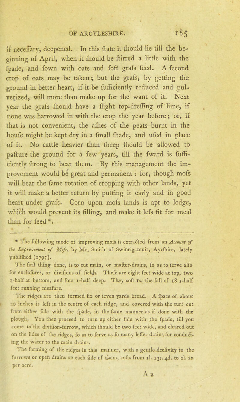 if neceflary, deepened. In this ftate it fliould lie till the be- ginning of April, when it fliould be ftirred a little with the fpade, and Ibwn with oats and foft grafs feed* A fecond cro^ of oats may be taken; but the gtafs, by getting the ground in better heart, if it be fufficiently reduced and pul- verized, will more than make up for the want of it. Next year the grafs fliould have a flight top-dreflTing of lime, if none was harrowed in with the crop the year before; or, if that is not convenient, the aflies of the peats burnt in the houfe might be kept dry in a fmall fliade, and ufed in place of it. No cattle heavier than flieep fliould be allowed to pafture the ground for a few years, till the fward is fulB- ciently ftrong to bear them. By this management the im- provement would be great and permanent; for, though mofs will bear the fame rotation of cropping with other lands, yet it will make a better return by putting it early and in good heart under grafs. Corn upon mofs lands is apt to lodge, which would prevent its filling, and make it lefs fit for meal than for feed ** * 'Ehe following mode of improving mofs is extradted from an Account of the Improvement of Mofs^ by Mr. Smith of Swinrig-muir, Ayrfliire, lately publiQied (1797). The Srft thing done, is to cut main, or mafter-drains, fo as to ferve alfo for enclofures, or divihons of fields. Thefe are eight feet wide at top, two i-half at bottom, and four i-half deep. They coft is. the fall of 18 i-half feet running meafure. The ridges are then formed fix or feven yards broad. A fpace of about 20 inches is left in the centre of each ridge, and covered with the turf cut from either fide with the fpade, in the fame manner as if done with the plouglv- You then proceed to turn up either fide with the fpade, till you come to'the divifion-furrow, which fliould be two feet wide, and cleared out on the fides of the ridges, fo as to ferve as fo many Icffer drains for condu(5l- ing the water to the main drains. The forming of the ridges in this manner, with a gentle-declivity to the furrows or open drains on each fide of them, cofls from il. 135. 4d. to 2I. as. per acre. A a