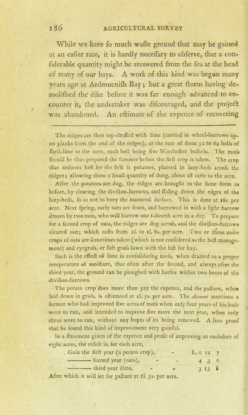 While we have fo much wade ground that may be gained at an eafier rate, it is hardly neceflary to obferve, that a con- fiderable quantity might be recovered from the fea at the head of many of our bays. A work of this kind was begun many years ago at Ardmucnifli Bay; but a great ftorm having de- molifhed the dike before it was far enough advanced to en- counter it, the undertaker was difcouraged, and the proje£f was abandoned. An eftimate of the expence of recovering The ridges are then top-drelTcd with lime (carried in wheel-barrows up- on planks from the end of the ridges), at the rate of from 3 z to 64 bolls of lliell-lime to the acre,, each boll being five Winchefier bufhels. The mofs- fhould be thus prepared the fummer before the.firft crop is. taken. The crop chat anfwers beft for the firft is potatoes, planted in lazy-beds acrofs the ridges; allowing tltem a fmall quantity of dung, about 18 carts to the acre. After the potatoes arc dug, the ridges are brought to the fame form ai before, by clearing the divifion-furrows, and Hiding down the edges of the lazy-beds, fo as not to bury the manured furface. This is done at 18s. per acre. Next fpring, early oats are fown, and harrowed in with a light harrow drawn by two men, who will harrow one i-fourth acre in a day. To prepare for a fccond crop of oats, the ridges are dug acrofs, and the divifion-furrows cleared out; which cofts from il. to il. 6s. per acre. Two or tliree more crops of oats are fometimes taken (whicli is not conCdered as the beft manage- ment) and ryegrafs, or foft grafs fown with the laft for hay. Such is the effedf of lime in confolidating mofs, when drained to a proper temperature of moifture, that often after the fccond, and always after the third year, the ground can be ploughed with horfes within two bouts of the divifion-furrows. The potato crop does more than pay the expence, and the paflure, when laid down in grafs, is eftimated at iL 5s. per acre. The ulccount mentions a farmer who had improved five acres of mofs when only four years of his leafe were to run, and intended to improve five more the next year, when only three w'ere to run, without any hopes of its being renewed. A fure proof that he found this kind of improvement very gainful. In a ftatement given of the expence and profit of improving an enclofure of eight acres, the refult is, for each acre, , Gain the firft year (a potato crop), - L.o ii 7 fccond year (oats), - - 430 —— third year ditto, - . 3 IJ 8 After which it will let for pafturc at ll. js. per acre.