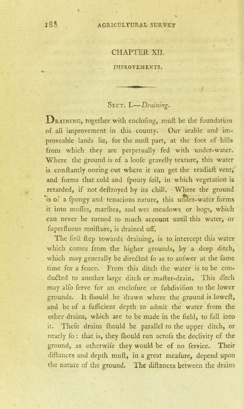 • . . ^ 188 , AGRICULTURAL SURVEY CHAPTER XII. IMPROVEMENTS, Sect. I.—Draining. ' Draining, together with enclofing, mufl be the foundation of all improvement in this county. Our arable and im-r proveable lands lie, for the moft part, at the foot of hills from which they are perpetually fed with under-water. Where the ground is of a loofe gravelly texture, this water is conftantly oozing out where it can get the readied vent, ' and forms that cold and fpouty foil, in which vegetation is retarded, if not dcdroyed by its chill. Where the ground *is of a fpongy and tenacious nature, this unSer-water forms it into modes, marflies, and wet meadows or bogs, which can never be turned to much account until this water, or fuperfluous moidure, is drained off. The fird dep towards draining, is to intercept this water which comes from the higher grounds, by a deep ditch, which may generally be directed fo as to anfwer at the fame time for a fence. From this ditch the water is tq be con- duced to another large ditch or mader-drain. This ditch may alfo ferve for an enclofure or fubdivifion to the lower grounds. It fliould be drawn where the ground is lowed, apd be of a fufficient depth to admit the water from the other drains, which are to be made in the field, to fall into it. Thefe drains fhould be parallel to the upper ditch, or nearly fo: that is, they fliould run acrofs the declivity of the ground, as otherwife they would be of no fervice. Their didanccs and depth mud, in a great meafure, depend upon the nature of the ground. The didances between the drains 1