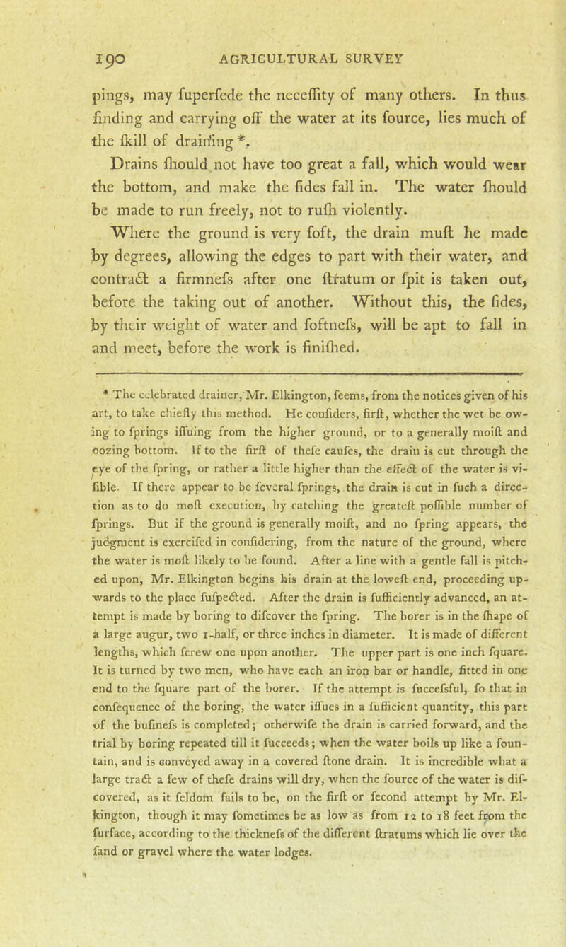pings, may fuperfede the neceflity of many others. In thus finding and carrying off the water at its fource, lies much of the Ikill of drairfing *. Drains fliould not have too great a fall, which would wear the bottom, and make the fides fall in. The water fhould be made to run freely, not to rufh violently. Where the ground is very foft, the drain mull he made by degrees, allowing the edges to part with their water, and contraft a firmnefs after one ftratum or fpit is taken out, before the taking out of another. Without this, the Tides, by their weight of water and foftnefs, will be apt to fall in and meet, before the w’-ork is finiflied. * The celebrated drainer, Mr. Elkington, feems, from the notices given of his art, to take chiefly this method. He confiders, firft, whether the wet be ow- ing to fprings iffuing from the higher ground, or to a generally moifl and Oozing bottom. If to the firft: of thefe caufes, the drain is cut through tlie eye of the fpring, or rather a little higher than the effedl of the water is vi- fible. If there appear to be feveral fprings, the drain is cut in fuch a direc- tion as to do moft execution, by catching the greatefl pofiible number of fprings. But if the ground is generally moift, and no fpring appears, the judgment is exercifed in confidering, from the nature of the ground, where the water is moft likely to be found. After a line with a gentle fall is pitch- ed upon, Mr. Elkington begins his drain at the loweft end, proceeding up- wards to the place fufpedled. After the drain is fufHciently advanced, an at- tempt is made by boring to difeover the fpring. The borer is in the fhape of a large augur, two i-half, or three inches in diameter. It is made of different lengths, which ferew one upon another. The upper part is one inch fquare. It is turned by two men, who have each an iron bar or handle, fitted in one end to the fquare part of the borer. If the attempt is fuccefsful, fo that in confequence of the boring, the water iffues in a fufficient quantity, this part of the bufinefs is completed; otherwife the drain is carried forward, and the trial by boring repeated till it fucceeds; when the water boils up like a foun- tain, and is conveyed away in a covered ftone drain. It is incredible what a large tradl a few of thefe drains will dry, when the fource of the water is dif- covered, as it feldom fails to be, on the firft or fecond attempt by Mr. El- kington, though it may fometimes be as low as from 12 to 18 feet from the furface, according to the thicknefs of the different ftratums which He over the fand or gravel where the water lodges.