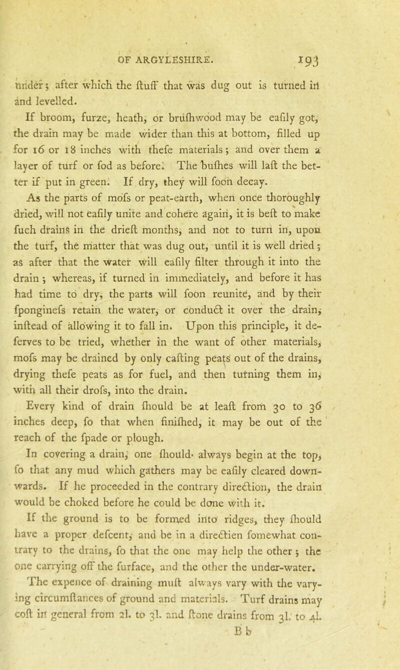 nrider; after which the fluff that was dug out is turned iri and levelled. If broom, furze, heath, or brufhv/dod may be eafdy got, the drain may be made wider than this at bottom, filled up for 16 or 18 inches with thefe materials; and over them a layer of turf or fod as beforel The bufhes will laft the bet- ter if put in green; If dry, they will fooh decay. As the parts of mdfs or peat-earth, when once thoroughly % dried, will not eafily unite and cohere again, it is beft to make fuch drains in the drieft months, and not to turn in, upon the turf, the matter that was dug out, until it is well dried; as after that the water will eafily filter through it into the drain -, whereas, if turned in immediately, and before it has had time to dry, the parts will foon reunite, and by their fponginefs retain the water, or ebndudl it over the drainj inftead of allowing it to fall in. Upon this principle, it de- ferves to be tried, whether in the want of other materials, mofs may be drained by only calling peats' out of the drains, drying thefe peats as for fuel, and then turning them in, witii all their drofs, into the drain. Every kind of drain fhould be at leafl from 30 to 36 inches deep, fo that when finifhed, it may be out of the ' reach of the fpade or plough. In covering a drain, one fhould* always begin at the top; fo that any mud which gathers may be eafily cleared down- wards. If he proceeded in the contrary dire£lion, the drain would be choked before he could be done with it. If the ground is to be formed into ridges, rfiey flrould have a proper defcent,- and be in a diredlien fomewhat con- trary to the drains, fo that the one may help the other ; the one carrying off the furface, and the other the under-water. The expence of draining mult always vary with the vary- ing circumflances of ground and materials. Turf drains may coll in general from 2I. to 3I. and done drains from 3I.' to 4L Bb