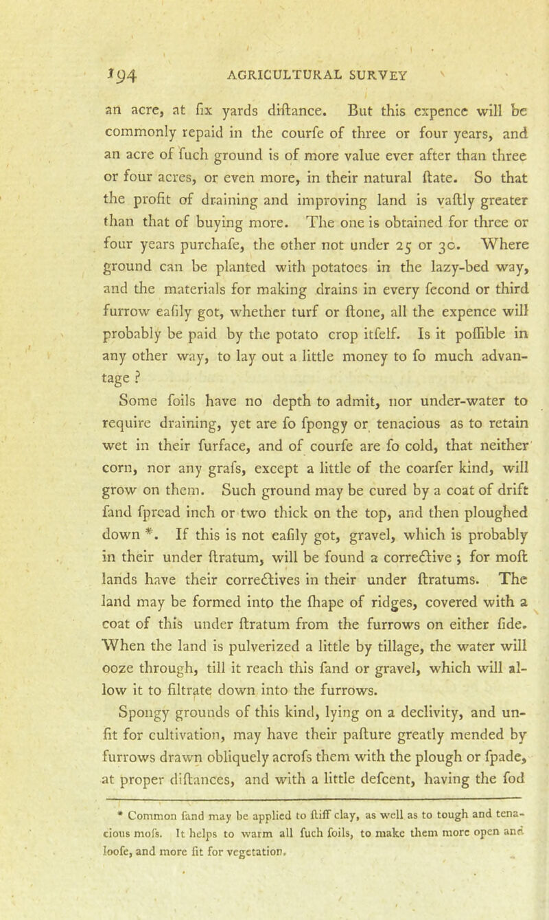 an acre, at fix yards diftance. But this expence will be commonly repaid in the courfe of three or four years, and an acre of fuch ground is of more value ever after than three or four acres, or even more, in their natural (late. So that the profit of draining and improving land is vaftly greater than that of buying more. The one is obtained for three or four years purchafe, the other not under 25 or 3c. Where ground can be planted with potatoes in the lazy-bed way, and the materials for making drains in every fecond or third furrow eafily got, whether turf or (tone, all the expence will probably be paid by the potato crop itfelf. Is it poflible in any other way, to lay out a little money to fo much advan- tage ? Some foils have no depth to admit, nor under-water to require draining, yet are fo fpongy or tenacious as to retain wet in their furface, and of courfe are fo cold, that neither corn, nor any grafs, except a little of the coarfer kind, will grow on them. Such ground may be cured by a coat of drift fand fpread inch or two thick on the top, and then ploughed down *. If this is not eafily got, gravel, which is probably in their under ftratum, will be found a corrective ; for moft lands have their correctives in their under ftratums. The land may be formed into the Ihape of ridges, covered with a coat of this under ftratum from the furrows on either fide. When the land is pulverized a little by tillage, the water will ooze through, till it reach this fand or gravel, which will al- low it to filtrate down into the furrows. I Spongy grounds of this kind, lying on a declivity, and un- fit for cultivation, may have their pafture greatly mended by furrows drawn obliquely acrofs them with the plough or fpade, at proper diftances, and with a little defeent, having the fod • Common fand may be applied to fliff clay, as well as to tough and tena- cious mofs. It helps to warm all fuch foils, to make them more open and loofe, and more fit for vegetation.