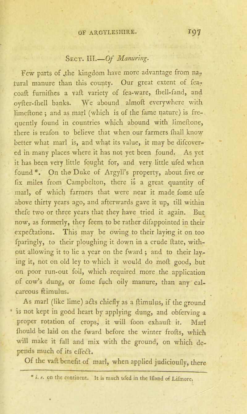 Sect. III.—Of Manuring. Few parts of ^the kingdom have more advantage from na^ tural manure than this county. Our great extent of fea^ coaft furnifhes a vaft variety of fea-ware, fliell-fand, and oyfter-fhell banks. We abound almoft everywhere with limeftone ; and as marl (which is of the fame nature) is fre-. quently found in countries which abound with limeftone, there is reafon to believe that when our farmers (hall knovy better what marl is, and what its value, it may be difcover- ed in many places where it has not yet been found. As yet it has been very little fought for, and very little ufed when found*. On the Duke of Argyll’s property, about five or fix miles from Campbelton, there is a great quantity of marl, of which farmers that were near it made fome ufe above thirty years ago, and afterwards gave it up, till within thefe two or three years that they have tried it again. But now, as formerly, they feem to be rather difappointed in their expedlations. This may be owing to their laying it on too fparingly, to their ploughing it down in a crude ftate, with- put allowing it to lie a year on the fward ; and to their layr ing it, not on old ley to which it would do moft good, but on poor run-out foil, which required more the application of cow’s dung, or fome fi^ch oily manure, than any cal- careous ftimulus. As marl (like lime) a£l:s chiefly as a ftimulus, if the ground ' is not kept in good heart by applying dung, and obferving a proper rotation of crops^ it will foon exhauft it. Marl fhould be laid on the fward before the winter frofts, which will make it fall and mix with the ground, on which de- pends much of its elFecft, Of the vaft benefit of marl, when applied judicioufly, there * 1. e. on the continent. It is much ufed in the Ifland of Lifmorc.
