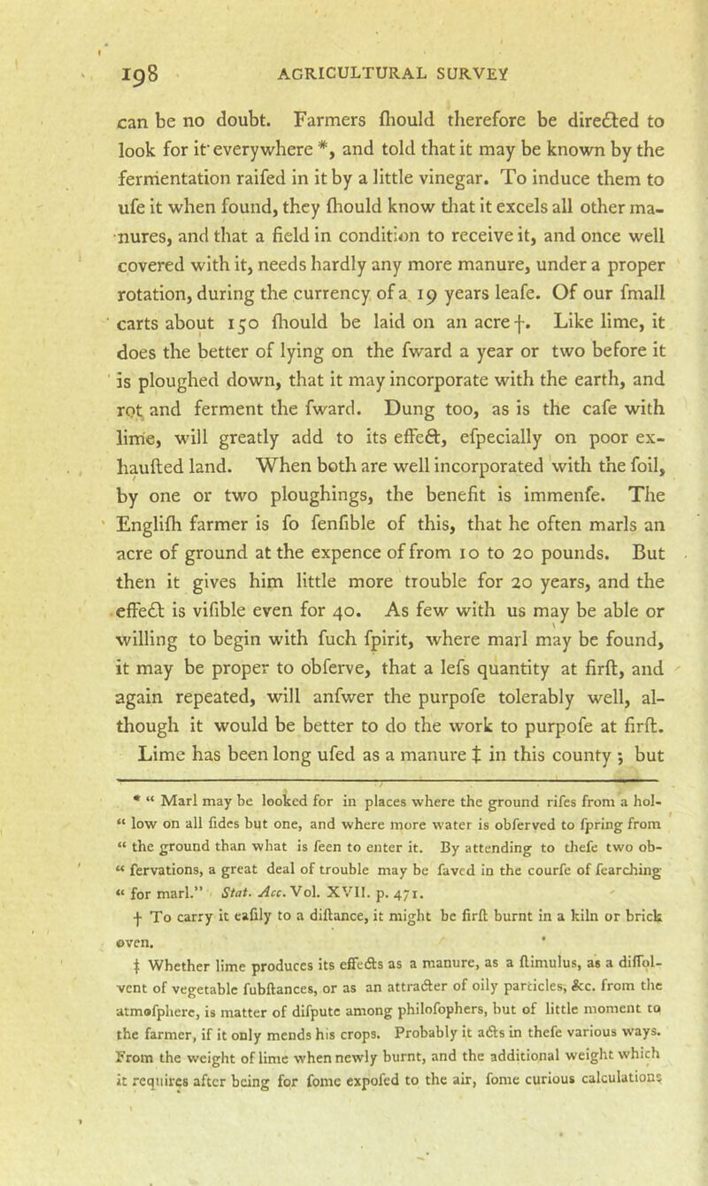 can be no doubt. Farmers fliould therefore be diredbed to look for if every where *, and told that it may be known by the fermentation raifed in it by a little vinegar. To induce them to ufe it when found, they Ihould know tliat it excels all other ma- nures, and that a field in condition to receive it, and once well covered with it, needs hardly any more manure, under a proper rotation, during the currency of a 19 years leafe. Of our fmall carts about 150 fliould be laid on an acref. Like lime, it does the better of lying on the fward a year or two before it is ploughed down, that it may incorporate with the earth, and rot and ferment the fward. Dung too, as is the cafe with lime, will greatly add to its effeft, efpecially on poor ex- haufted land. When both are well incorporated with the foil, by one or two ploughings, the benefit is immenfe. The Englifh farmer is fo fenfible of this, that he often marls an acre of ground at the expence of from 10 to 20 pounds. But then it gives him little more trouble for 20 years, and the • efFe£l is vifible even for 40. As few with us may be able or willing to begin with fuch fpirit, where marl may be found, it may be proper to obferve, that a lefs quantity at firft, and again repeated, will anfwer the purpofe tolerably well, al- though it would be better to do the work to purpofe at firft. Lime has been long ufed as a manure t in this county ; but * “ Marl may be looked for in places where the ground rifes from a hol- “ low on all fides but one, and where more water is obferyed to fpring from “ the ground than what is feen to enter it. By attending to tliefe two ob- “ fervations, a great deal of trouble may be faved in the courfe of fcarching « for marl.” Stat. Acc.VoV XVII. p. 471. ■j- To carry it eafily to a diftance, it might be firft burnt in a kiln or brick oven. 1 Whether lime produces its effeds as a manure, as a ftimulus, as a difiol- vent of vegetable fubftances, or as an attradler of oily particles, &c. from the atmofpherc, is matter of difpute among philofophers, but of little moment to the farmer, if it only mends his crops. Probably it adls in thefe various ways. From the weight of lime when newly burnt, and the additional weight which it requires after being for fomc expofed to the air, fome curious calculation?