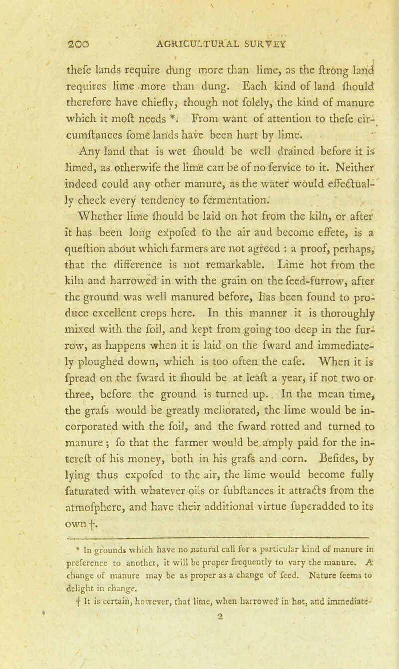 f J thefe lands require dung more than lime, as the ftrong land requires lime more than dung. Each kind of land ftiould therefore have chiefly, though not folely, the kind of manure which it moH needs From want of attention to thefe cir- cumftances fome lands have been hurt by lime. Any land that is wet fhould be well drained before it is limed, as otherwife the lime can be of no fervice to it. Neither indeed could any other manure, as the water would elFe£lual- ly check every tendency to fermentation. Whether lime fhould be laid on hot from the kiln, or after it has been long esipofed to the air and become effete, is a queflion abdut which farmers are not agreed : a proof, perhaps, that the difference is not remarkable. Lime hot from the kiln and harrowed In with the grain on the feed-fiitrow, after the ground was well manured before. Has been found to pro- duce excellent crops here. In this manner it is thoi'oughly mixed with the foil, and kept from going too deep in the fur- row, as happens when it is laid on the fward and immediate- ly ploughed down, which is too often the cafe. When it is fpread on Ae fward it fhould be at leafl a yeatj if not two or' three, before the ground is turned up.. In the mean time^ the grafs would be greatly meliorated, the lime would be in- corporated with the foil, and the fward rotted and turned to manure; fo that the farmer would be amply paid for the in- tereft of his money, both in his grafs and corn. Befides, by lying thus expofed to the air, the lime would become fully faturated with whatever oils or fubfliances it attracts from the atmofphere, and have their additional virtue fuperadded to its own f. * In grounds winch have no natural call for a particular kind of manure in preference to another, it will be proper frequently to vary the manure. A change of manure may be as proper as a change of feed. Nature feems to delight in change. •f It is certain, however, that lime, when harrowed in hot, and imnlediatc- / I