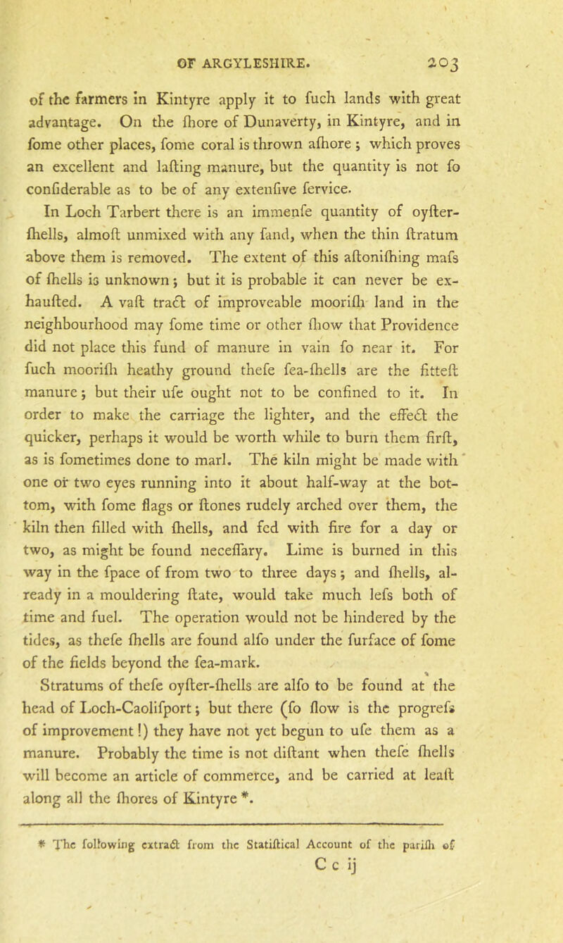 of the farmers in Kintyre apply it to fuch lands with great advantage. On the (hore of Dunaverty, in Kintyre, and in fome other places, fome coral is thrown aftiore ; which proves an excellent and lafting manure, but the quantity is not fo conCderable as to be of any extenfive fervice. In Loch Tarbert there is an immenfe quantity of oyfter- fhells, almofl unmixed with any fand, when the thin ftratum above them is removed. The extent of this aftonifliing mafs of Ihells is unknown; but it is probable it can never be ex- haufted. A vail tracT of improveable moorifli land in the neighbourhood may fome time or other fliow that Providence did not place this fund of manure in vain fo near it. For fuch moorilli heathy ground thefe fea-fhells are the fitted manure; but their ufe ought not to be confined to it. In order to make the carriage the lighter, and the elFe£l; the quicker, perhaps it would be worth while to burn them firft, as Is fometimes done to marl. The kiln might be made with' one or two eyes running Into it about half-way at the bot- tom, with fome flags or Hones rudely arched over them, the kiln then filled with Ihells, and fed with fire for a day or two, as might be found necelTary. Lime is burned in this way In the fpace of from two to three days; and Ilrells, al- ready in a mouldering date, would take much lefs both of time and fuel. The operation would not be hindered by the tides, as thefe Ihells are found alfo under the furface of fome of the fields beyond the fea-mark. Stratums of thefe oyder-Ihells are alfo to be found at the head of I.och-Caollfport; but there (fo flow is the progrefs of improvement!) they have not yet begun to ufe them as a manure. Probably the time is not didant when thefe Ihells will become an article of commerce, and be carried at lead along all the Ihores of Kintyre *. * The folJowing extradl from the Statiftical Account of the parilli of C c ij