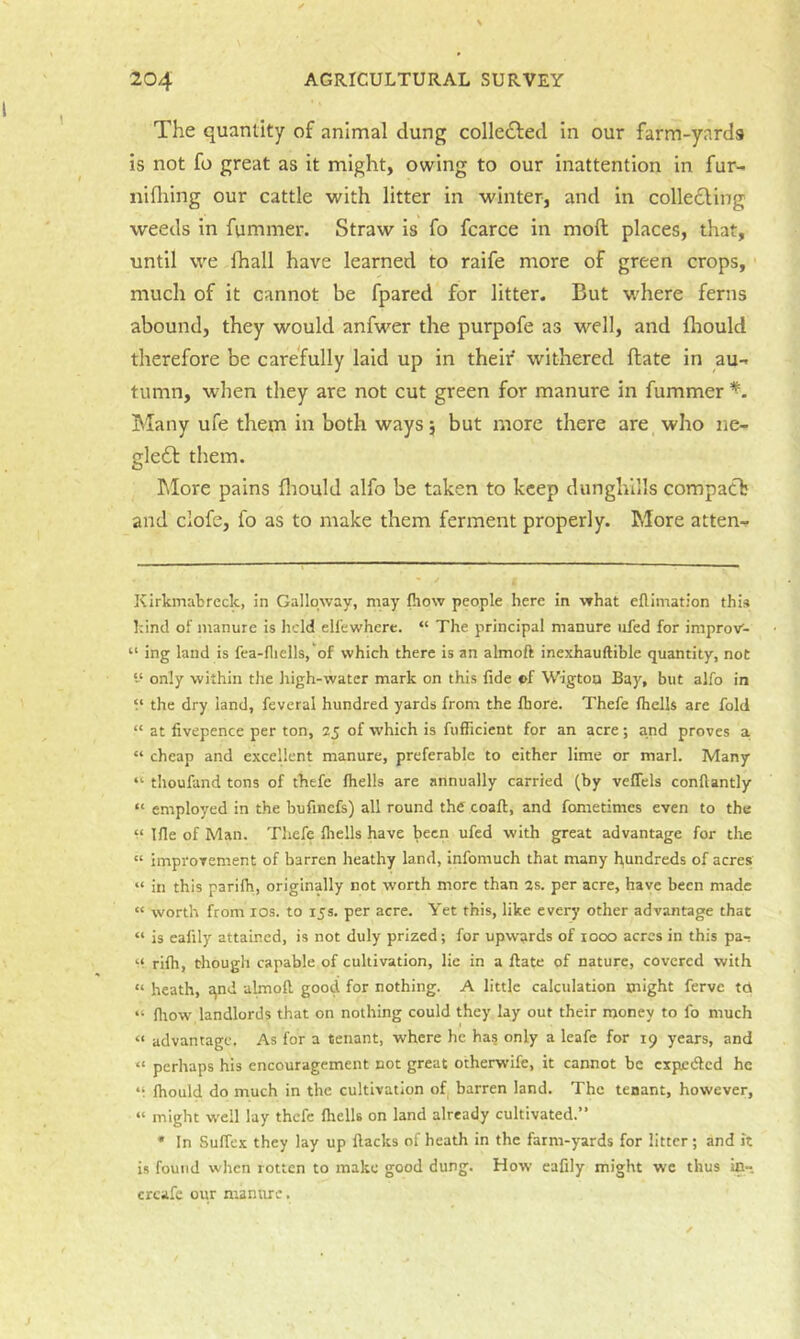 The quantity of animal dung colledled in our farm-yards is not fo great as it might, owing to our inattention in fur- nifliing our cattle with litter in winter, and in coliefling weeds in fummer. Straw is fo fcarce in moft places, that, until we lhall have learned to raife more of green crops, much of it cannot be fpared for litter. But where ferns abound, they would anfwer the purpofe as M'^ell, and fliould therefore be carefully laid up in their withered (late in au- tumn, when they are not cut green for manure in fummer Many ufe them in both ways 5 but more there are who ne- glefl them. hlore pains fliould alfo be taken to keep dunghills compatb and clofe, fo as to make them ferment properly. More atten- Kirkmabreclc, in Galloway, may (how people here in what eflimation this hind of manure is held ell’ewhere. “ The principal manure iifed for improv- “ ing land is fea-fliells,'of which there is an almoft inexhauftible quantity, not only within the high-water mark on this fide of Wigton Bay, but alfo in V the dry land, feveral hundred yards from the fhore. Thefe fliells are fold “ at fivepence per ton, 25 of which is fufficient for an acre; and proves a “ cheap and excellent manure, preferable to either lime or marl. Many “ thoufand tons of thefe fliells are annually carried (by veflels conftantly “ employed in the bufinefs) all round the coaft, and fonietimes even to the M Ifle of Man. Thefe fliells have been ufed with great advantage for the “ improvement of barren heathy land, infoniuch that many hundreds of acres “ in this parifli, originally not worth more than 2s. per acre, have been made “ worth from los. to 15s. per acre. Yet this, like every other advantage that “ is eafily attained, is not duly prized; for upwards of looo acres in this pa- '•* rifli, though capable of cultivation, lie in a ftate of nature, covered with “ heath, :\nd almoft, good for nothing. A little calculation might ferve td “ fliow landlords that on nothing could they lay out their money to fo much “ advantage. As for a tenant, where he has only a leafe for 19 years, and “ perhaps his encouragement not great otherwife, it cannot be cxpc<ftcd he V fliould do much in the cultivation of barren land. The tenant, however, “ might well lay thefe fliells on land already cultivated.” * In Suffex they lay up flacks of heath in the farm-yards for litter; and it i.s found when rotten to make good dung. How eafily might we thus ic- creafe our manure.