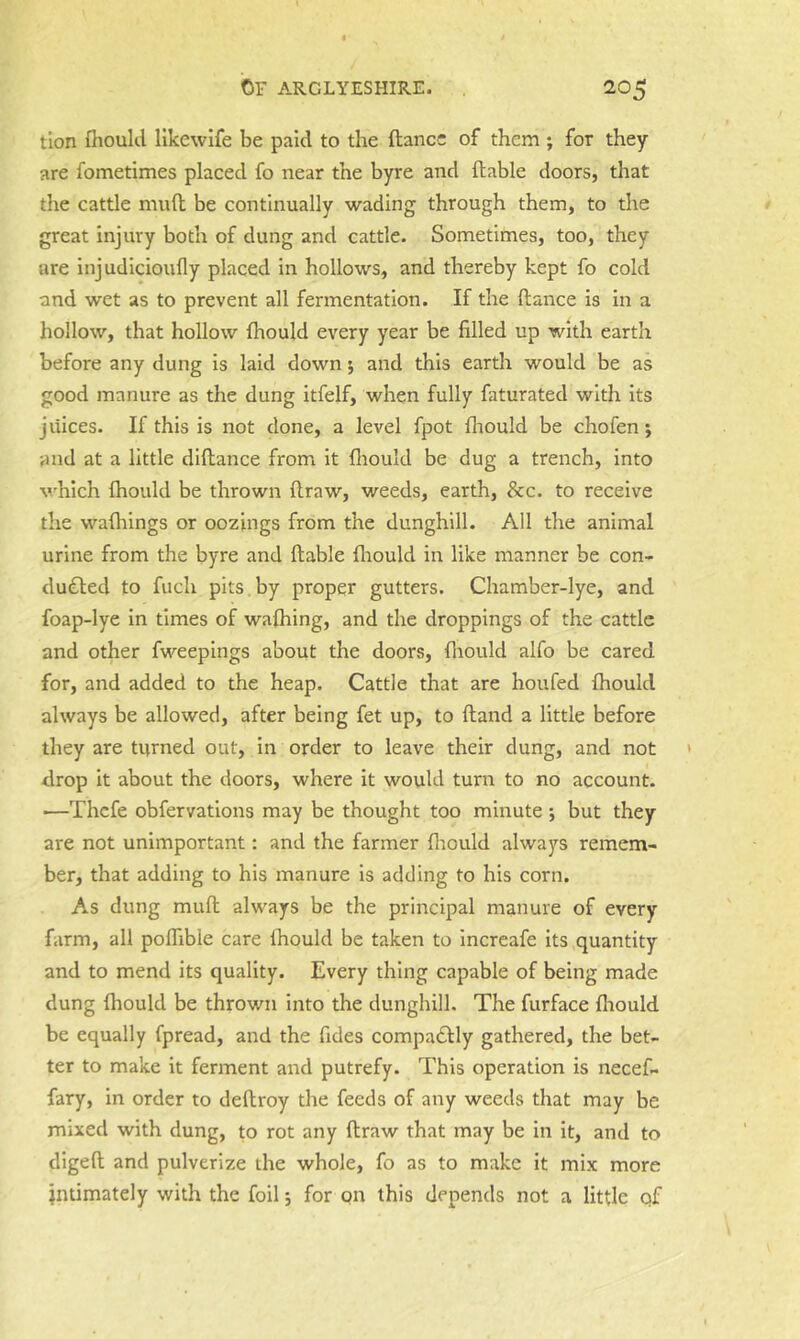 tion fhould likewife be paid to the (lance of them ; for they are fometimes placed fo near the byre and (table doors, that the cattle mud be continually wading through them, to the great injury both of dung and cattle. Sometimes, too, they are injudicloufly placed in hollows, and thereby kept fo cold and wet as to prevent all fermentation. If the dance is in a hollow, that hollow (hould every year be filled up with earth before any dung is laid down j and this earth would be as good manure as the dung itfelf, when fully faturated with its juices. If this is not done, a level fpot (liould be chofen; and at a little didance from it (liould be dug a trench, into which (hould be thrown draw, weeds, earth, 8cc. to receive the wa(hings or oozings from the dunghill. All the animal urine from the byre and dable fliould in like manner be con- ducted to fuch pits by proper gutters. Chamber-lye, and foap-lye in times of waihing, and the droppings of the cattle and other fweepings about the doors, (liould alfo be cared for, and added to the heap. Cattle that are houfed (hould always be allowed, after being fet up, to dand a little before they are turned out, in order to leave their dung, and not drop it about the doors, where it would turn to no account. —Thcfe obfervations may be thought too minute ; but they are not unimportant: and the farmer fliould always remem- ber, that adding to his manure Is adding to his corn. As dung mud always be the principal manure of every farm, all polfible care (hould be taken to increafe Its quantity and to mend its quality. Every thing capable of being made dung (hould be thrown into the dunghill. The furface (hould be equally fpread, and the Tides compaClly gathered, the bet- ter to make it ferment and putrefy. This operation is necef- fary, in order to dedroy the feeds of any weeds that may be mixed with dung, to rot any draw that may be in it, and to diged and pulverize the whole, fo as to make it mix more intimately with the foil *, for on this depends not a little qf