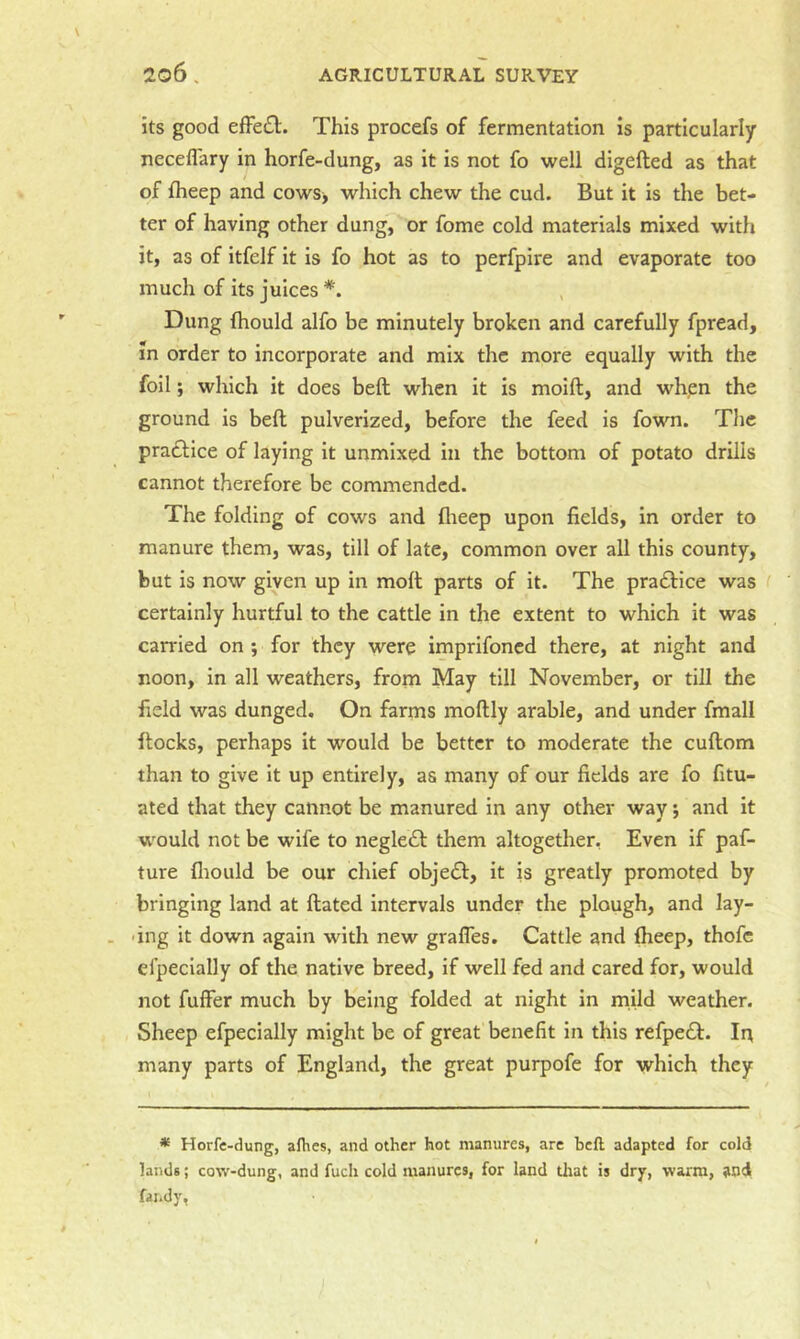 its good efFe£l. This procefs of fermentation is particularly neceflary in horfe-dung, as it is not fo well digefted as that of fheep and cows> which chew the cud. But it is the bet- ter of having other dung, or fome cold materials mixed with it, as of itfelf it is fo hot as to perfpire and evaporate too much of its juices *. Dung Ihould alfo be minutely broken and carefully fpread, m order to incorporate and mix the more equally with the foil; which it does beft when it is moift, and whpn the ground is beft pulverized, before the feed is fown. The praiftice of laying it unmixed in the bottom of potato drills cannot therefore be commended. The folding of cows and flieep upon fields, in order to manure them, was, till of late, common over all this county, but is now given up in molt parts of it. The praftice was certainly hurtful to the cattle in the extent to which it was carried on ; for they were imprifoned there, at night and noon, in all weathers, from May till November, or till the field was dunged. On farms moftly arable, and under fmall ftocks, perhaps it would be better to moderate the cuftom than to give it up entirely, as many of our fields are fo fitu- ated that they cannot be manured in any other way; and it w^ould not be wife to neglect them altogether, Even if paf- ture fliould be our chief object, it is greatly promoted by bringing land at ftated intervals under the plough, and lay- ing it down again with new grafles. Cattle and fheep, thofc efpecially of the native breed, if well fed and cared for, would not fuffer much by being folded at night in mild weather. Sheep efpecially might be of great benefit in this refpedf. lit many parts of England, the great purpofe for which they * Horfe-dung, allies, and other hot manures, arc heft adapted for cold lands; cow-dung, and fuch cold manures, for land that is dry, warm, and far.dy,