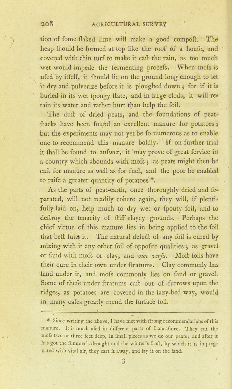 I tion of fome flaked lime will make a good compoft. Thd heap fhould be formed at top like the roof of a houfe, and ' covered with thin turf to make it caft the rain, as too much wet would impede the fermenting procefs. When mofs is ufed by itfelf, it fliould lie on the ground long enough to let it dry and pulverize before it is ploughed down ; for if it is buried in its wet fpongy ftate, and in large clods, it will re* tain its water and rather hurt than help the foil. The duft of dried peats, and the foundations of peat- ftacks have been found an excellent manure for potatoes j but the experiments may not yet be fo numerous as to enable one to recommend this manure boldly. If on further trial it fliall be found to anfwer,* it ‘may prove of great fervice in a country w^hich abounds with mofs ; as peats might then bei caft for manure as w'ell as for fuel, and the poor be enabled to raife a greater quantity of potatoes As the parts of peat-earth, once thoroughly dried and fe- parated, will not readily cohere again, they will, if plenti-* fully laid on, help much to dry wet or fpouty foil, and to deftroy the tenacity of ftiff clayey grounds. Perhaps the chief virtue of this manure lies in being applied to the foil that beft fuits it. The natural defedf of any foil is cured by mixing with it any other foil of oppofite qualities ; as gravel or fand with mofs or clay, and vice verfa. Moft foils have th eir cure in their own under ftratums. Clay commonly has fand under it, and mofs commonly lies on fand or gravel. Some of thefe under ftratums caft out of furrows upon the ridges, as potatoes are covered in the lazy-bed way, would in many cafes greatly mend the furface foil. * Since writing the above, I have met with ftrong recommendations of this manure. It is much ufed in different parts of Lancafhire. They cut the mofs two or three feet deep, in fmall pieces as we do our peats; and after it lias got the fummer’s drought and the winter’s froff, by which it is Impreg- nated with vital air, they cart it away, and lay it on the land. ■i