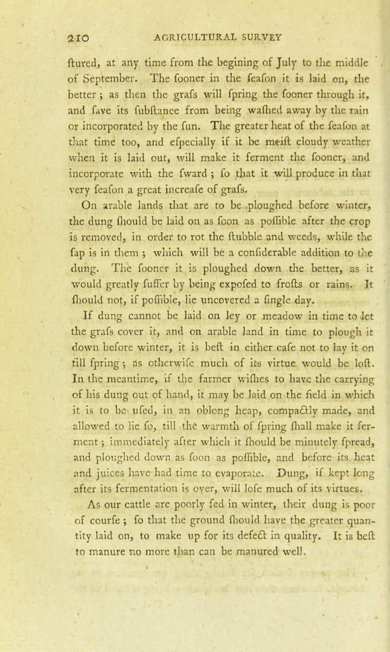 ftured, at any time from the begining of July to die middle of September. The fooner in the feafon it is laid on, the better; as then the grafs will fpring the fooner through it, and fave Its fubftance from being wafhed away by the rain or Incorporated by the fun. The greater heat of the feafon at that time too, and efpecially if it be mo-ift cloudy weather when it Is laid out, will make it ferment the fooner, and incorporate with the fward ; fo ,that it will produce In that very feafon a great increafe of grafs. On arable lands that are to be .ploughed before winter, the dung fliould be laid on as foon as poflible after the crop is removed, in order to rot the flubble and weeds, while the fap is in them ; which will be a cpnfiderable addition to the dung. The fooner it is ploughed down the better, as it would greatly fuffer by being expofed to frofls or rains. It fliould not, if poflible, lie uncovered a Angle day. If dung cannot be laid on ley or meadow in time to let the grafs cover it, and on arable land in time to plough it down before winter, it is bell in either cafe not to lay it on till fpring j ds othcrwife much of its virtue would be loft. In the meantime, if the farmer wiflies to have the carrying of his dung out of hand, It may be laid on the field in which it is to be ufed, in an oblong heap, compacflly made, and allowed to lie fo, till the warmth of fpring fliall make it fer- ment *, immediately after which it fliould be minutely fprcad, and ploughed down as foon as polTible, and before its heat and juices have had time to evaporate. Dung, if kept long after its fermentation is oyer, wdll lofe much of its virtues. As our cattle are poorly fed in winter, their dung is poor of courfe ; fo that the ground fliould have the greater quan- tity laid on, to make up for its defe£t in quality. It is heft to manure no more than can be manured well.