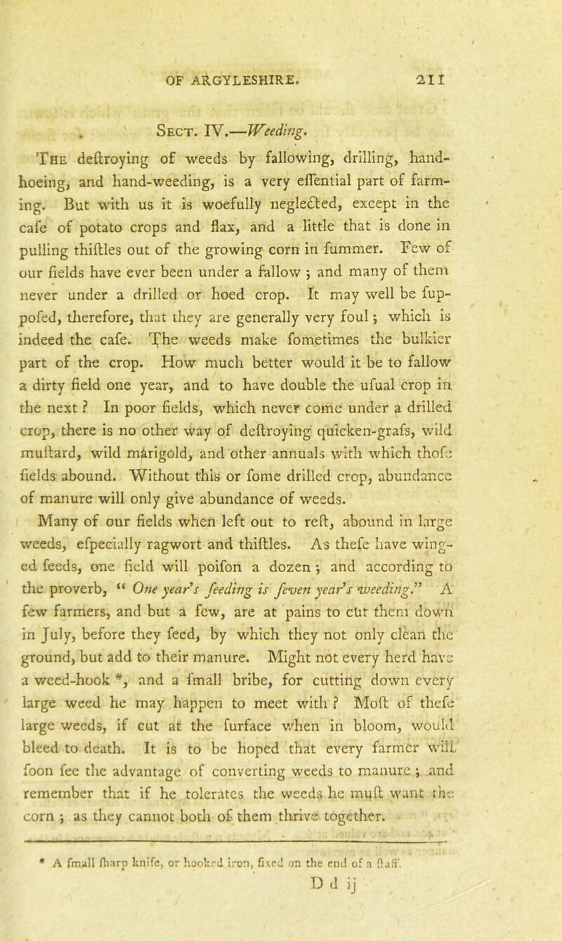 . ' Sect. IV.—Weeding. The deftroying of weeds by fallowing, drilling, hand- hoeing, and hand-weeding, is a very eflential part of farm- ing. But witli us it is woefully neglected, except in the cafe of potato crops and flax, and a little that is done in pulling thillles out of the growing corn in fummer. Few of our fields have ever been under a fallow *, and many of them never under a drilled or hoed crop. It may well be fup- pofed, therefore, tliat they are generally very foul; which is indeed the cafe. weeds make fometimes the bulkier part of the crop. How much better would it be to fallow a dirty field one year, and to have double the ufual crop in the next ? In poor fields, which never come under a drilled crop, there is no other way of deftroying quicken-grafs, wild muftard, wild marigold, and other annuals with which thofe fields abound. Without this or fome drilled crop, abundance of manure will only give abundance of weeds. Many of our fields when left out to reft, abound in large weeds, efpecially ragwort and thiftles. As thefe have wing- ed feeds, one field will poifon a dozen j and according to the proverb, “ One years feeding is /even year’s •weeding.” A few farmers, and but a few, are at pains to cut them down in July, before they feed, by which they not only clean the ground, but add to their manure. Might not every herd have a weed-hook *, and a fmall bribe, for cutting down every large weed he may happen to meet with ? Moft of thefe large weeds, if cut at the furfaee when in bloom, would bleed to death. It is to be hoped that every farmer will, foon fee the advantage of converting weeds to manure ; and remember that if he tolerates the weeds lie mqft want the corn ; as they cannot both of them thrive together. • A fmall fharp knife, or hooked iron, fixed on the end of a fiafi’. U (1 ij