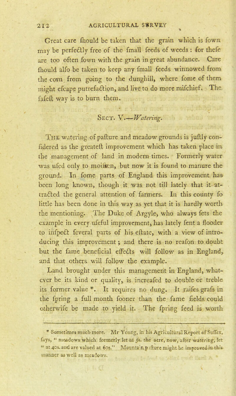 Great care fiiould be taken that the grain which is fown may be perfectly free of the fmall feeds of weeds: for thefe are too often fown with the grain in great abundance. Care fliould alfo be taken to keep any fmall feeds winnowed fronr the corn from going to the dunghill, wdiere fome of them might efcape putrefaiSlion, and live to do more mifehief. The. fafeft way is to burn them. Sect. V.—Watering. The watering of pafture and meadow grounds is juflly con- fuiered as the greateft improvement which has taken place in. the management of land in modern times. Formerly w^ater was ufed only to moifsen, but now it is found to manure the ground. In fome parts of England this improvement has been long known, though it was not till lately that it at- tradled the general attention of farmers. In this county fo little has been done in this way as yet that it is hardly worth the mentioning. The Duke of Argyle, who always fets the example in every ufeful improvement, has lately fent a flooder to infpedb feveral parts of his eftate, with a view of intro- ducing this improvement j and there is no reafon to doubt but the fame beneficial effeffs will follow as in England, and that others will follow the example. Land brought under this management In England, what- ever be its kind or quality, is increafed to double or treble its former value *. It requires no dung. It raifes grafs in the fpring a full month fooner than the fame fields could otherwife be made to yield it. The fpring feed is worth  Sometimes much more. Mr Young, in his Agricultural Report of SufTex, ' fays, “ meadows which formerly let at j'S. the acre, now, after watering, let “ at 40s. and are valued at 605.” Mounta ix p ifturc might be improved in this manner as well as meadows.