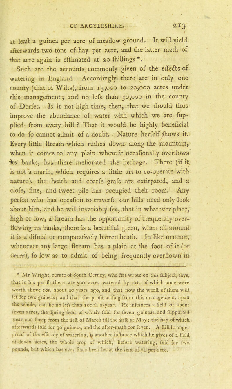 \ at leaft; a guinea per acre of meadow ground. It will yield afterwards two tons of hay per acre, and the latter math of that acre again is eftimated at 20 flrilliugs Such are the accounts commonly given of the efFefts of watering in England. Accordingly there are in only one county (that of Wilts), from 15,000 to 20,000 acres under this management j and no lefs than 50,000 in the county of Dorfet. Is it not high time, then, that we fliould thus improve the abundance of water with which we arc fup- plied- from every hill ? That it would be highly beneficial to do fo cannot admit of a doubt. Nature herfelf fhovvs it. Every little ftream which rulhes down along the mountain, when it comes to any plain where it occafionally overflows Its banks, has there meliorated the herbage. There (if it is not a marlh, which requires a little art to co-operate with nature), the heath and coarfe grafs are extirpated, and a clofe, fine, and fweet pile has occupied their room. Any perfon who has occafion to traverfe our hills need only look about him, and he will invariably fee, that in whatever place, high or low, a flream has the opportunity of frequently over- flow'ing its banks, there is a beautiful green, when all around it is a difmal or comparatively barren heath. In like manner, whenever any large ftream has a plain at tlie foot of it (or jftver), fo low as to admit of being frequently overflown in • Mr Wright, curate of South Cerncy, who has wrote on this fubjeiSl, fays, that in his pariih there are 300 acres watered by art, of which none were worth above los. about so years ago, and that now the word, of them will let for two guineas; and that the profit arifingfrom this management, upon the whole, can be no Icfs than loool. a-year. He inllances a field of about feven acres, the fpring feed of which fold for feven guineas, and fupported near 200 Ihccp from the firft of March till the firft of May; the hay of which afterwards fold for 30 guineas, and the after-math for feven. A ftillftrongcr proof of the eflicacy of v/atering, another inftance which he gives of a field of feven acres, the whole crop of wdiich, before watering, fold for fwo [•ounds, but which Iras evir fiacc been let at the rent of 7k per ai'to.