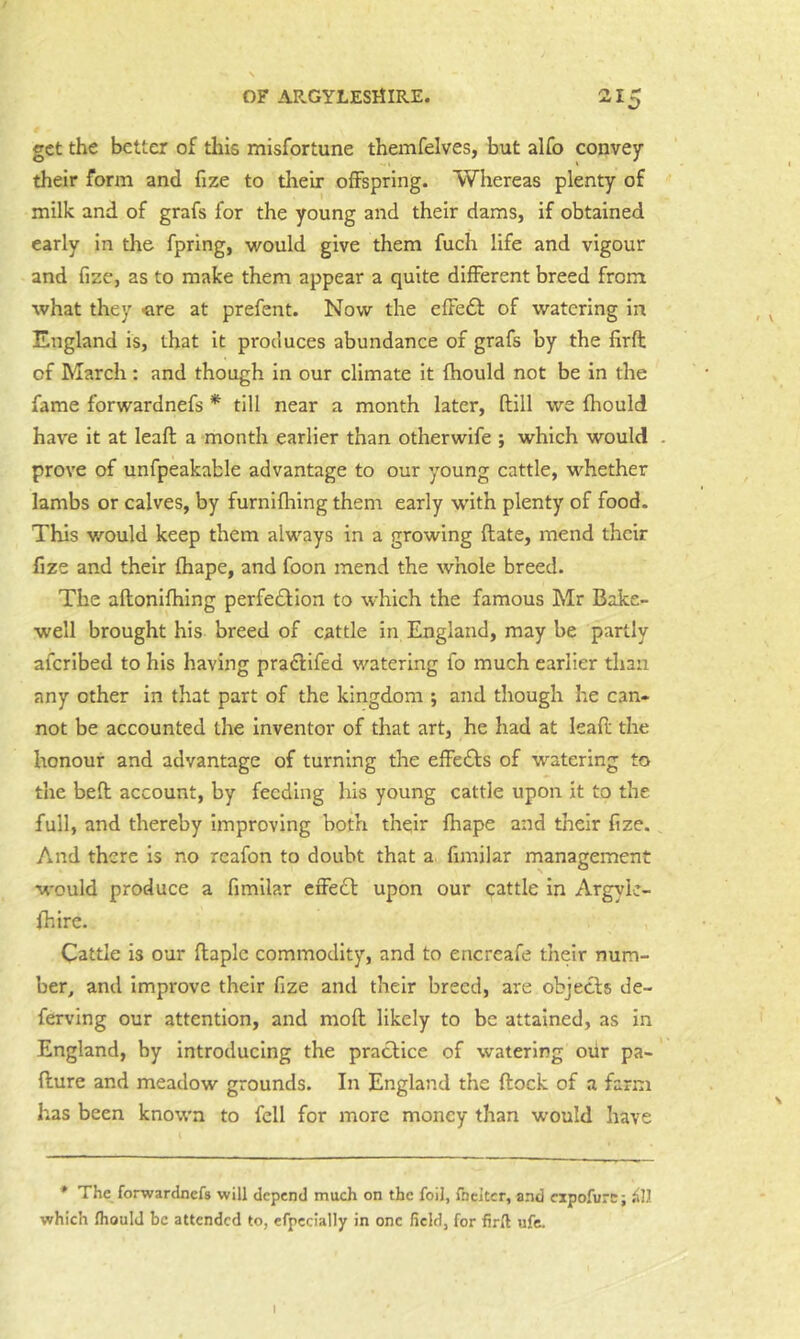 get the better of this misfortune themfelves, but alfo convey their form and fize to tlieir offspring. Whereas plenty of milk and of grafs for the young and their dams, if obtained early in the fprlng, would give them fuch life and vigour and fize, as to make them appear a quite different breed from what they <ire at prefent. Now the effedf of watering in England is, that it produces abundance of grafs by the firft of March : and though in our climate it fhould not be in the fame forwardnefs * till near a month later, ftill we fliould have it at leaft a month earlier than otherwife ; which would . prove of unfpeakable advantage to our young cattle, whether lambs or calves, by furnifliing them early with plenty of food. This would keep them always in a growing Hate, mend their fize and their fhape, and foon mend the whole breed. The aftonilhing perfedlion to which the famous Mr Bake- well brought his breed of cattle in England, may be partly aferibed to his having pradifed watering fo much earlier than any other in that part of the kingdom ; and though he can- not be accounted the inventor of that art, he had at leafi: the honour and advantage of turning the effedfs of watering to the beff account, by feeding his young cattle upon it to the full, and thereby Improving both their fhape and their fize. And there is no reafon to doubt that a. fimilar management would produce a fimilar cffedl upon our cattle in Argyie- fhlrc. Cattle is our flaple commodity, and to encreafe their num- ber, and improve their fize and their breed, are objects de- ferving our attention, and mod likely to be attained, as in England, by introducing the practice of watering oiir pa- fture and meadow grounds. In England the flock of a farm has been known to fell for more money than would have * The forwardnefs will depend much on the foil, Ibcltcr, and cipofurc; iiU which fliould be attended to, efpcclally in one field, for firfl ufe. I