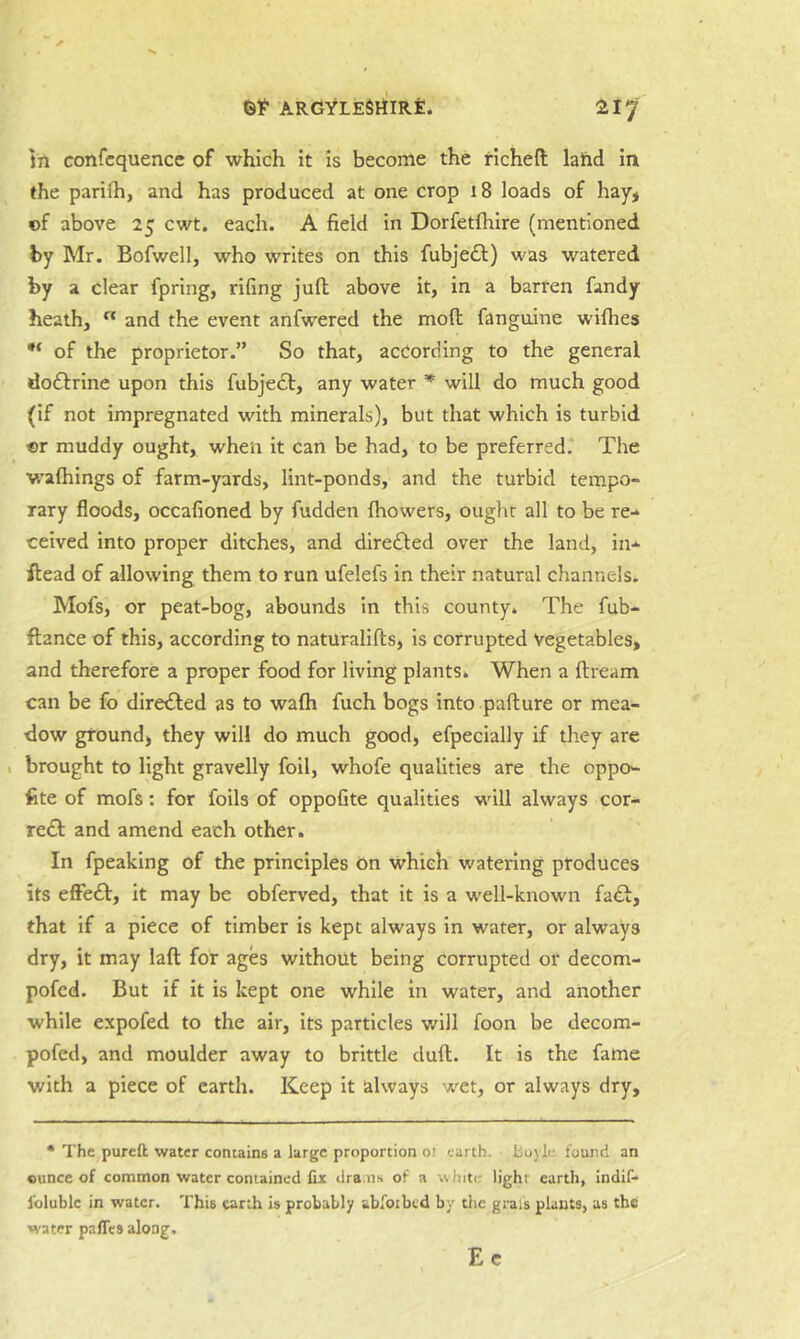 In confcquence of which it is become the richeft land in the parifti, and has produced at one crop 18 loads of hay* of above 25 cwt. each. A field in Dorfetfhire (mentioned by Mr. Bofwell, who writes on this fubjedt) was watered by a clear fpring, rifing juft above it, in a barren fandy heath, “ and the event anfwered the moft fanguine wifties of the proprietor.” So that, according to the general do£lrine upon this fubje£f, any water will do much good (if not impregnated with minerals), but that which is turbid or muddy ought, when it can be had, to be preferred. The waftiings of farm-yards, lint-ponds, and the turbid tempo- rary floods, occafioned by fudden {bowers, ought all to be re- ceived into proper ditches, and direfted over the land, in- ftead of allowing them to run ufelefs in their natural channels. Mofs, or peat-bog, abounds in this county. The fub- ftance of this, according to naturalifts, is corrupted Vegetables, and therefore a proper food for living plants. When a ftream can be fo diretTed as to walh fuch bogs into pafture or mea- dow ground) they will do much good, efpecially if they are I brought to light gravelly foil, whofe qualities are the oppo- fite of mofs: for foils of oppofite qualities wdll always cor- rect and amend each other. In fpeaking of the principles on which watering produces its effe£l:, it may be obferved, that it is a well-known faft, that if a piece of timber is kept always in water, or always dry, it may laft for ages without being corrupted or decom- pofed. But if it is kept one while in water, and another while expofed to the air, its particles will foon be decom- pofed, and moulder away to brittle duft. It is the fame with a piece of earth. Keep it always wet, or always dry. • The pureft water contains a large proportion of earth, boylc found an ounce of common water contained fix dra.ns of a white light earth, indif- folublc in water. This earth is probably abfoibtd by tlic grais plants, us the water paffes along. Ec