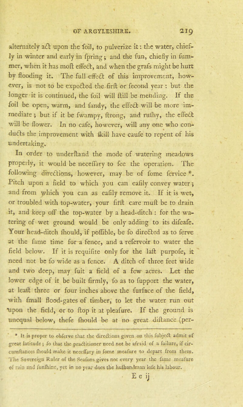 alternately a£l upon the foil, to pulverize It: the water, chief- ly in winter and early in fpring; and the fun, chiefly in fum- mer, when it has mofl; effedl, and when the grafs might be hurt by flooding it. The full efFe£l: of this Improvement, how- ever, is not to be expeffed the firft or fecond year : but the longer it is continued, the foil will dill be mending. If the foil be open, warm, and fandy, the effedf will be more im- mediate ; but if it be fwampy, ftrong, and rulhy, the efte£t will be flower. In no cafe, however, will any one who con- dudfs the improvement with Ikill have caufe to repent of his undertaking. In order to underdand the mode of waterliiGr meadows o properly, it would be necelTary to fee the operation. The following diredlions, however, may be of fome fervice *. Pitch upon a field to which you can eafily convey water; and from which you can as eafily remove it. If it is wet, or troubled with top-water, your firll care mufi; be to drain it, and keep off the top-water by a head-ditch : for the w'a- tering of wet ground would be only adding to its difeafe. Your head-ditch fhould, if poffible, be fo dire£i:ed as to ferve at the fame time for ^ fence, and a refervoir to water the field below. If it is requifite only for the laft purpofe, it need not be fo wide as a fence. A ditch of three feet wide and two deep, may fuit a field of a few acres. Let the lower edge of it be built firmly, fo as to fupport the water, at leaft three or four inches above the furface of the field, with fmall flood-gates of timber, to let the water run out *upon the field, or to flop it at plcafure. If the ground is unequal below, thefe fhould be at no great diftance (per- • It is proper to obferve that the diredtions given on this fubjcdl admit of great latitude; fo that the pradlitioner need not be afraid of a failure, if cir- cumflanccs fhould make it necclTary in fome meafure to depart from them. 'I’he Sovereign Ruler of the Scafons gives not every year the fame meafure of rain and funlhinc, yet in no year docs the liufbandman lofe his labour. E e ij