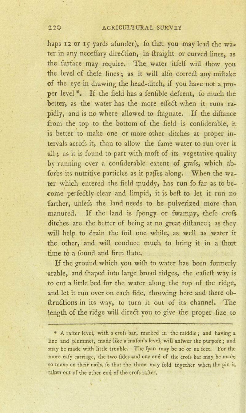 haps 12 or 15 yards afunder), fo that you may lead the wa- ter in any necefl'ary direeSlion, in ftraight or curved lines, as the furface may require. The water itfelf will fhow you the level of thefe lines; as it will alfo corredl any miftake of the eye in drawing the head-ditch, if you have not a pro- per level *. If the field has a fenfible defeent, fo much the better, as the water has the more effect when it runs ra- pidly, and is no where allowed to ftagnate. If the diftance from the top to the bottom of the field is confiderable, it is better to make one or more other ditches at proper in- tervals acrofs it, than to allow the fame water to run over it all j as it is found to part with moft of its vegetative quality by running over a confiderable extent of grafs, which ab- forbs its nutritive particles as it paJTes along. When the wa- ter which entered the field rnuddy, has run fo far as to be- come perfectly clear and limpid, it is beft to let it run no farther, unlefs the land needs to be pulverized more than manured. If the land is fpongy or fwampy, thefe crofs ditches are the better of being at no great diftance; as tlrey will help to drain the foil one while, as well as water it the other, and will conduce much to bring it in a (hort time to a found and firm ftate. If the ground which you wi(h to water has been formerly arable, and fhaped into large broad ridges, the eafieft way is to cut a little bed for the water along the top of the ridge, and let it run over on each fide, throwing here and there ob- ftruftions in its way, to turn it out of its channel. The length of the ridge will diredf you to give the proper fize to * A rafter level, with a crofs bar, marked in the middle ; and having a line and plummet, made like a niafon’s level, will anfwer the purpofc ; and may be made with little trouble. The fpan may be lo or la feet. For the more eafy carriage, the two fides and one end of the crofs bar may be made to move on their nails, fo that the three may fold together when the pin is, taken out of the other end of the crofs rafter*.