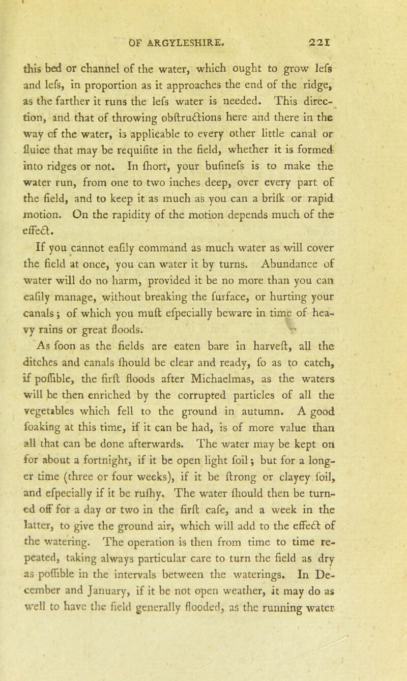 this bed or channel of the water, which ought to grow lefs and lefs, in proportion as it approaches the end of the ridge, as the farther it runs the lefs water is needed. This direc- ^ tion, and that of throwing obftruftions here and there in the way of the water, is applicable to every other little canal or Iluice that may be requifite in the field, whether it is formed into ridges or not. In fhort, your bufinefs is to make the water run, from one to two inches deep, over every part of the field, and to keep it as much as you can a brilk or rapid motion. On the rapidity of the motion depends much of the efFe£l. If you cannot eafily command as much water as will cover the field at once, you can water it by turns. Abundance of water will do no harm, provided it be no more than you can eafily manage, without breaking the furface, or hurting your canals ; of which you muft efpecially beware in time of hea- vy rains or great floods. As foon as the fields are eaten bare in harveft, all the ditches and canals Ihould be clear and ready, fo as to catch, if poflible, the firft floods after Michaelmas, as the waters will be then enriched by the corrupted particles of all the vegetables which fell to the ground in autumn. A good foaking at this time, if it can be had, is of more value than all that can be done afterwards. The water may be kept on for about a fortnight, if it be open light foil; but for a long- er time (three or four weeks), if it be ftrong or clayey foil, and efpecially if it be rufhy. The water fliould then be turn- ed off for a day or two in the firft cafe, and a week in the latter, to give the ground air, which will add to the effedt of the watering. The operation is then from time to time re- peated, taking always particular care to turn the field as dry as pofTible in the intervals between the waterings. In De- cember and January, if it be not open weather, it may do as well to have the field generally flooded, as the running water