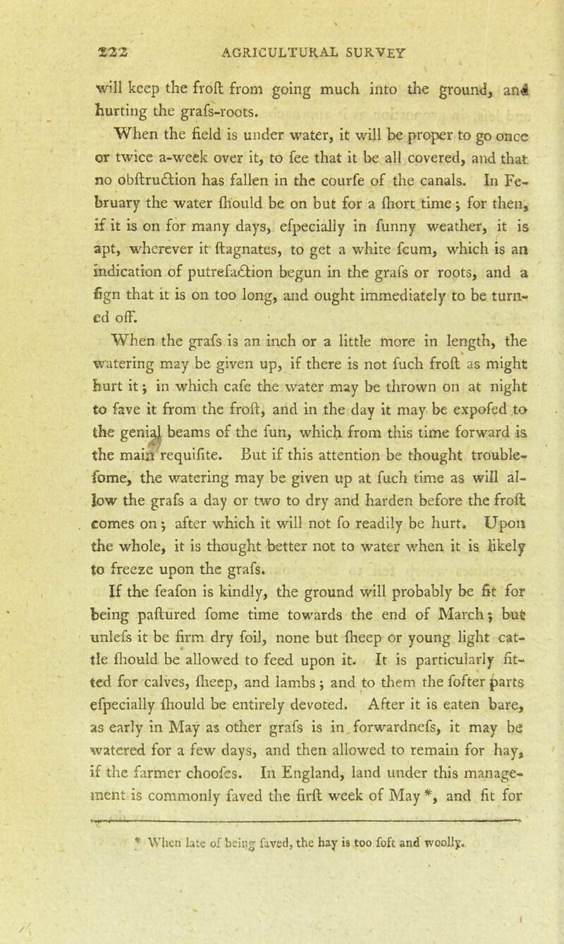 will keep the frofl; from going much into the ground, an4 hurting the grafs-roots. When the field is under water, it will be proper to go once or twice a-week over it, to fee that it be all covered, and that no obftrudlion has fallen in the courfe of the canals. In Fe- bruary the water fhould be on but for a ftiorc time j for then, if it is on for many days, efpecially in funny weather, it is apt, wherever if ftagnates, to get a white feum, which is an indication of putrefadlion begun in the grafs or roots, and a fign that it is on too long, and ought immediately to be turn- ed olF. When the grafs is an inch or a little more in length, the watering may be given up, if there is not fuch froft as might hurt it; in which cafe the water may be thrown on at night to fave it from the froft, and in the day it may be expofed to the geni^ beams of the fun, which from this time forward is the main requifite. But if this attention be thought trouble- fome, the watering may be given up at fuch time as will al- low the grafs a day or two to dry and harden before the froft comes on; after which it will not fo readily be hurt. Upon the whole, it is thought better not to water when it is likely to freeze upon the grafs. If the feafon is kindly, the ground will probably be fit for being paftured fome time towards the end of March j but unlefs it be firm dry foil, none but {beep or young light cat- tle fliould be allowed to feed upon it. It is particularly fit- ted for calves, fliecp, and lambs ; and to them the fofter parts efpecially fhould be entirely devoted. After it is eaten bare, as early in May as other grafs is in,forwardnefs, it may be watered for a few days, and then allowed to remain for hay, if the farmer choofes. In England, land under this manage- ment is commonly faved the firft week of May and fit for * When late of bcinj faved, the hay is too foft and woolly..