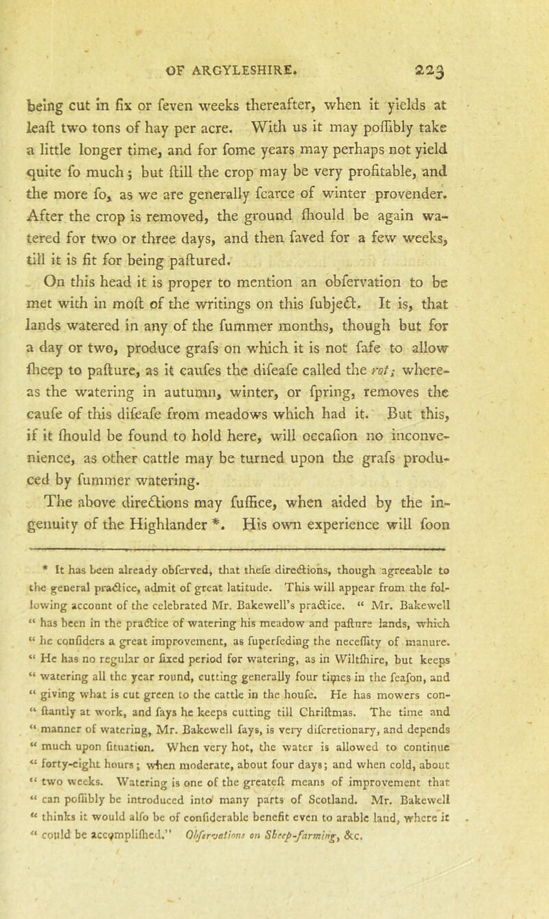 being cut in fix or feven weeks thereafter, when it yields at leaft two tons of hay per acre. Witlr us it may poflibly take a little longer time, and for fome years may perhaps not yield quite fo much; but ftill the crop may be very profitable, and the more fo, as we are generally fcarce of winter provender. After the crop is removed, the ground fhould be again wa- tered for two or three days, and then faved for a few weeks, till it is fit for being paftured. On this head it is proper to mention an obfervation to be met with in mofl of the writings on this fubjeft. It is, that lands watered in any of the fummer months, though but for a day or two, produce grafs on -which it is not fafe to allow flieep to pafture, as it caufes the difeafe called the rot; where- as the watering in autumn, winter, or fpring, removes the caufe of this difeafe from meadows which had it. But this, if it fhould be found to hold here, will oecafion no inconve- nience, as other cattle may be turned upon the grafs produ- ced by fummer watering. The above dire£l;ions may fuffice, when aided by the In- genuity of the Highlander *. His own experience will foon • It has been already obferved, that thefe direAiohs, though agreeable to tl>e general pra<£lice, admit of great latitude. This will appear from the fol- lowing account of the celebrated Mr. Bakewell’s pradfice. “ Mr. Bakewell “ has been in the pradtice of watering his meadow and paftnre lands, which “ he confiders a great improvement, as fuperfeding the neceflity of manure. “ He has no regular or fixed period for watering, as in VViltfliire, but keeps “ watering all the year round, cutting generally four tidies in the feafon, and “ giving what is cut green to the cattle in the houfe. He has mowers con- “ fiantly at work, and fays he keeps cutting till Chriftmas. The time and “ manner of watering, Mr. Bakewell fays, is very diferetionary, and depends “ much upon fituation. When very hot, the water is allowed to continue “ forty-eight hours; when moderate, about four days; and when cold, about “ two weeks. Watering is one of the greatefl: means of improvement that “ can poflibly be introduced into! many parts of Scotland. Mr. Bakewell “ thinks it would alfo be of confidcrablc benefit even to arable land, where it “ could be accvmpliflicd.” Ohftr-jations on Sheep-farmings &.C.