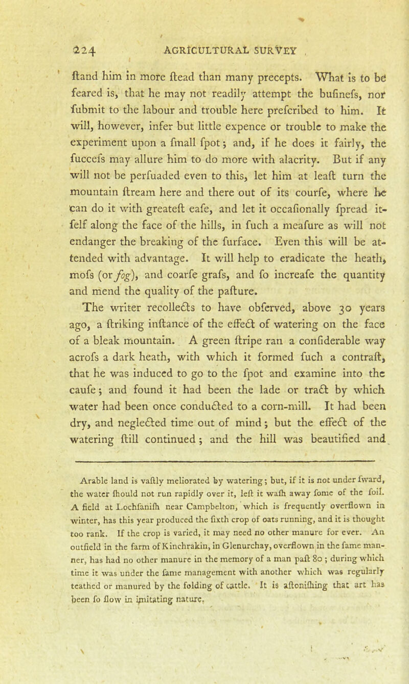 ' ftand him in more ftead than many precepts. What Is to bd feared is, that he may not readily attempt the bufinefs, nor fubmit to the labour and trouble here prefcribed to him. It will, however, infer but little expence or trouble to make the experiment upon a fmall fpot j and, if he does it fairly, the fuccefs may allure him to do more with alacrity. But if any will not be perfuaded even to this, let him at lead turn the mountain dream here and there out of its courfe, where he can do it with greated eafe, and let it occafionally fpread it- felf along the face of the hills, in fuch a meafure as will not endanger the breaking of the furface. Even this will be at- tended with advantage. It will help to eradicate the heath, mofs (or fog), and coarfe grafs, and fo increafe the quantity and mend the quality of the padure. The writer recolledls to have obferved, above 30 years ago, a driking indance of the effedl of watering on the face of a bleak mountain. A green dripe ran a confiderable way acrofs a dark heath, with which it formed fuch a contrad, that he was induced to go to the fpot and examine into the caufe •, and found it had been the lade or tra£t by which water had been once conduced to a corn-mill. It had been dry, and neglecded time out of mind; but the effecd of the watering dill continued; and the hill was beautified and Arable land is vaftly meliorated by watering; but, if it is not under fward, the water Ihould not run rapidly over it, left it walh away fomc of the foil. A field at Lochfanilh near Canipbelton, which is frequently overflown in winter, has this year produced the fixth crop of oats running, and it is thought too rank. If the crop is varied, it may need no other manure for ever. An outfield in the farm of Kinchrakin, in Glenurchay, overflown m the fame man- ner, has had no other manure in the memory of a man paft 8o ; during which time it was under the fame management with another which was regularly tcathed or manured by the folding of cattle. It is aftonifliing that art has been fo flow in ipiitating nature,