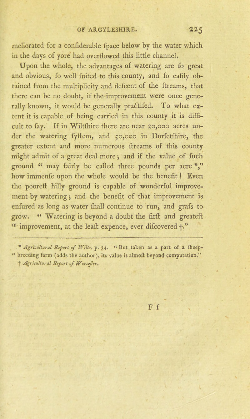 meliorated for a confiderable fpace below by the water which in the days of yore'had overflowed this little channel. Upon the whole, the advantages of watering are fo great and obvious, fo well fuited to this county, and fo eafily ob- tained from the multiplicity and defcent of the ftreams, that there can be no doubt, if the improvement were once gene- rally known, it would be generally pradtifed. To what ex- tent it is capable of being carried in this county it is diffi- cult to fay. If in Wiltffiire there are near 20,000 acres un- der the watering fyftem, and 50,000 in Dorfetffiire, the greater extent and more numerous ftreams of this county might admit of a great deal more j and if the value of fuch ground “ may fairly be called three pounds per acre how immenfe upon the whole would be the benefit! Even the poorefh hilly ground is capable of wonderful improve- ment by watering; and the benefit of that improvement is enfured as long as water fhall continue to run, and grafs to grow. “ Watering is beyond a doubt the firft and greateft improvement, at the leaft expence, ever difcovered f • Agricultural Report of Wilts, p. 34. “ But taken as a part of a flicep-p “ breeding farm (adds the author), its value is almoll beyond computation.” •}■ Agricultural Report if Worcejler.