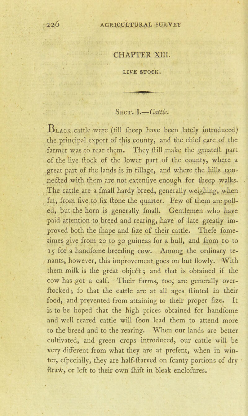 CHAPTER XIII. LIVE STOCK. Sect. I.—Cattle. Black cattle were (till flieep have been lately introduced) the principal export of this county, and the chief care of the farmer was to rear them. They Hill make the g.reatefl part of the live flock of the lower part of the county, where a great part of the lands is in tillage, and where the hills qon- nedled with them are not extenfive enough for fheep walks. The cattle are a fmall hardy breed, generally weighing, when fat, from five to fix flone the quarter. Few of them are poll- ed, but the horn is generally fmall. Gentlemen who have paid attention to breed and rearing, have of late greatly im- proved both the fliape and fize of their cattle. Th^fe fome- times give from 20 to 30 guineas for a bull, and from 10 to 15 for a handfome breeding cow. Among the ordinary te- nants, however, this improvement goes on but flowly. With them milk is the great objedl; and that is obtained if the cow has got a calf. Their farms, too, are generally over- flocked ; fo that the cattle are at all ages flinted in their food, and prevented from attaining to their proper fize. It is to be hoped that the high prices obtained for handfome and well reared cattle will foon lead them to attend more to the breed and to the rearing. When our lands are better cultivated, and green crops introduced, our cattle will be very different from what they are at prefent, when in win- ter, efpeclally, they are half-flarved on fcanty portions of dry flraW, or left to their own fliift in bleak enclofures.