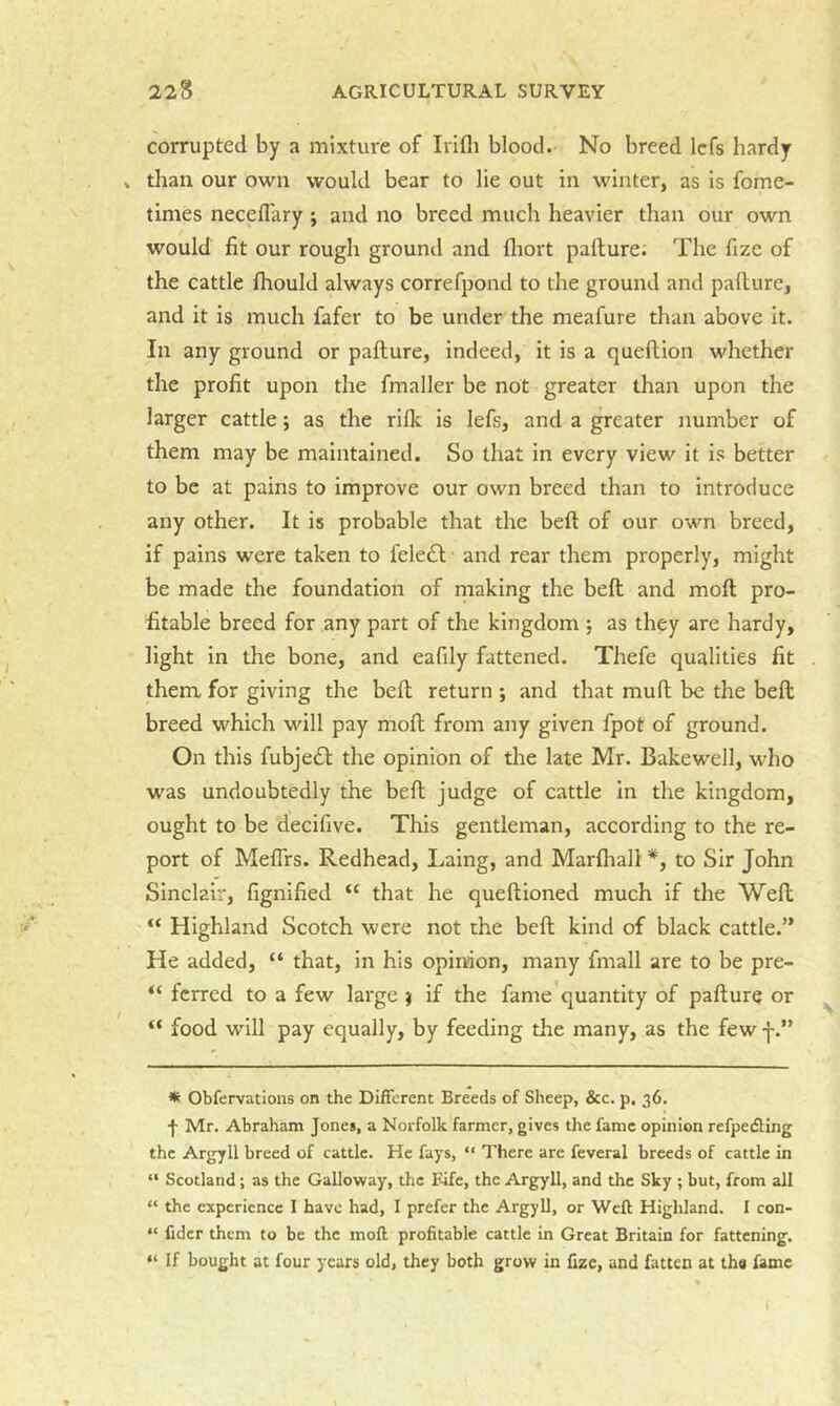 corrupted by a mixture of Irifli blood. No breed Icfs hardy » than our own would bear to lie out in winter, as is fome- times neceffary ; and no breed much heavier than our own would fit our rough ground and fliort pafture; The fize of the cattle flrould always correfpond to the ground and pafture, and it is much fafer to be under the meafure than above it. In any ground or pafture, indeed, it is a queftion whether the profit upon the fmaller be not greater than upon the larger cattle; as the rilk is lefs, and a greater number of them may be maintained. So that in every view it is better to be at pains to improve our own breed than to introduce any other. It is probable that the beft of our own breed, if pains were taken to fele£l and rear them properly, might be made the foundation of making the beft and moft pro- fitable breed for any part of the kingdom ; as they are hardy, light in the bone, and eafily fattened. Thefe qualities fit them for giving the beft return ; and that muft be the beft breed which will pay moft from any given fpot of ground. On this fubje£l the opinion of the late Mr. Bakewell, who was undoubtedly the beft judge of cattle in the kingdom, ought to be decifive. This gentleman, according to the re- port of MefTrs. Redhead, Laing, and Marftiall *, to Sir John Sinclair, fignified “ that he queftioned much if the Weft “ Highland Scotch were not the beft kind of black cattle.” He added, “ that, in his opiirion, many fmall are to be pre- “ fcrred to a few large ) if the fame quantity of pafture or “ food will pay equally, by feeding the many, as the few J.” * Obfervations on the Different Breeds of Sheep, &c. p, 36. f Mr. Abraham Jones, a Norfolk farmer, gives the fame opinion refpeding the Argyll breed of cattle. He fays, “ There are feveral breeds of cattle in “ Scotland; as the Galloway, the Fife, the Argyll, and the Sky ; but, from all “ the experience I have had, I prefer the Argyll, or Weft Highland. I con- “ fidcr them to be the moft profitable cattle in Great Britain for fattening. “ If bought at four years old, they both grow in fize, and fatten at ths fame