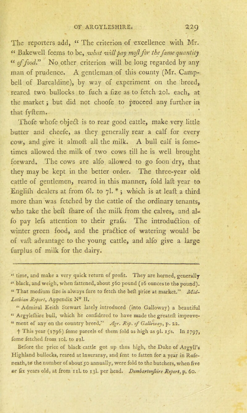 The reporters add, “ The criterion of excellence with Mr. Bakewell feems to be, ^vhat will pay mojifor the fame quantity “ f food'’ No other criterion will be long regarded by any man of prudence. A gentleman of this county (Mr. Camp- bell of Barcaldine), by way of experiment on the breed, reared tw'O bullocks to fuch a fize as to fetch 20I. each, at the market; but did not choofe to proceed any further in tliat fvftem. Thofe whofe object is to rear good cattle, make very little butter and cheefe, as they generally rear a calf for every cow, and give it almoft all the milk. A bull calf is fome- times allowed the milk of two cows till he is well brought forward. The cows are alfo allowed to go foon dry, that they may be kept in the better order. The three-year old cattle of gentlemen, reared in this manner, fold laft year to Englilh dealers at from 61. to 7I. * ; which is at lead a third more than was fetched by the cattle of the ordinary tenants, who take the bed fliare of the milk from the calves, and al- fo pay lefs attention to their grafs. The introdudtion of winter green food, and the pradficc of watering would be of vad advantage to the young cattle, and alfo give a large furplus of milk for the dairy. “ time, and make a very quick return of profit. They are horned, generally “ black, and weigh, when fattened, about 560 pound (16 ounces to the pound). “ That medium fizc is always fure to fetch the bed price at market.” Mid- Lolbian Report, Appendix N® II. “ Admiral Keith Stewart lately introduced (into Galloway) a beautiful “ Argylelhire bull, which he confidcred to have made the greateft improve- “ ment of any on the country breed.” Agr. Rep. of Galloivay, p. aa. f This year (1796) fome parcels of them fold as high as 9I. zjs. In 1797, feme fetched from lol. to laL Before the price of black cattle got up thus high, the Duke of Argyll’s Highland bullocks, reared at Inveraray, and fent to fatten for a year in Rofe- neath,t« the number of about 50 annually, were fold to the butchers, when five or fix years old, at from iil. to 13I. per head. Dumbartonjhire Report, p. 60.