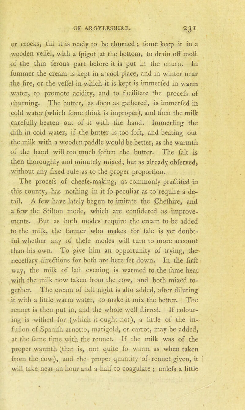 or crocks, till it is ready to be churned ; fome keep it in a ■wooden velVel, with a fpigot at the bottom, to drain off moll of the thin ferous part before it is put in the churn. In fummer the cream is kept in a cool place, and in winter near the lire, or the veflel in which it is kept is immerfed in warm water, to promote acidity, and to facilitate the procefs of churning. The butter, as -foon as gathered, is immerfed in cold -water (which fome think is improper), and then the milk carefully beaten out of it with the hand. Immerfing the difli in cold water, if the butter is too foft, and beating out the milk with a wooden paddle would be better, as the warmth of the hand will too much foften the butter. The fait is then thoroughly and minutely mixed, but as already obferved, without any fixed rule as to the proper proportion. The procefs of cheefe-making, as commonly pradtifed in this county, has nothing in it fo peculiar as to require a de- tail. A few have lately begun to imitate the Chelhire, and a few the Stilton mode, which are confidered as improve- ments. But as both modes require the cream to be added to the milk, the farmer who makes for fale is yet doubt- ful whether any of thefe modes will turn to more account than his own. To give him an opportunity of trying, the neceflary diredllons for both are here fet down. In the firft way, the milk of lafl evening is warmed to the fame heat with the milk now taken from the cow, and both mixed to- gether. The cream of laft night is alfo added, after diluting it with a little warm water, to make it mix the better. The rennet is tlren put in, and the whole well ftirred. If colour- ing is wiflied for (which it ought not), a little of the in-, fufion of Spanifh arnotto, marigold, or carrot, may be added, at tlie fame time with the rennet. If the milk was of the proper warmth (that is, not quite fo warm as when taken from the cow), and the proper quantity of-rennet given, it will take near an liour and a half to coagulate ; unlefs a little
