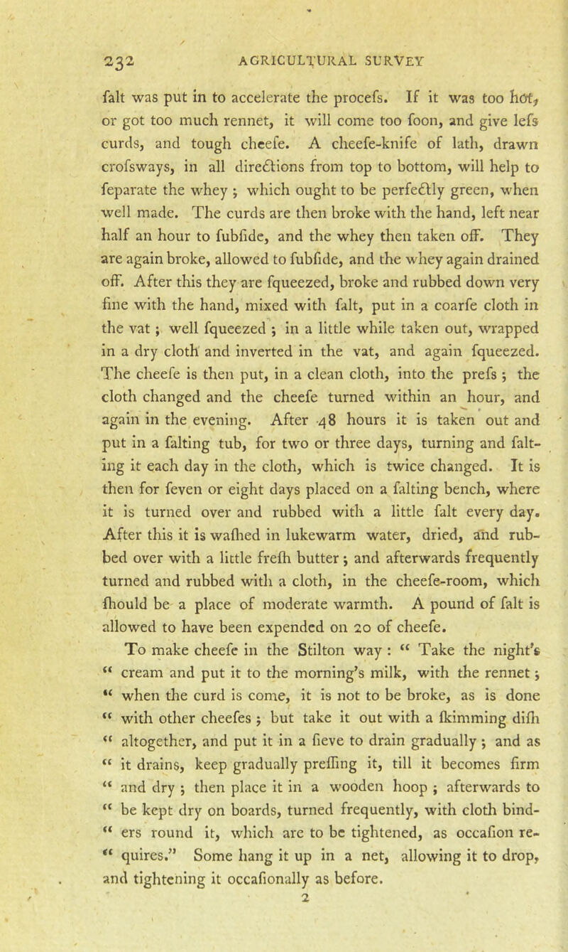 fait was put in to accelerate the procefs. If it was too hotf or got too much rennet, it will come too foon, and give lefs curds, and tough cheefe. A cheefe-knife of lath, drawn crofsways, in all diredlions from top to bottom, will help to feparate the whey ; which ought to be perfedlly green, when well made. The curds are then broke with the hand, left near half an hour to fubfidc, and the whey then taken off. They are again broke, allowed to fubfide, and the whey again drained off. After this they are fqueezed, broke and rubbed down very fine with the hand, mixed with fait, put in a coarfe cloth in the vat; well fqueezed ; in a little while taken out, wrapped in a dry cloth and inverted in the vat, and again fqueezed. The cheefe is then put, in a clean cloth, into the prefs j the cloth changed and the cheefe turned within an hour, and again in the evening. After -48 hours it is taken out and put in a faking tub, for two or three days, turning and fak- ing it each day in the cloth, which is twice changed. It is then for feven or eight days placed on a faking bench, where it is turned over and rubbed with a little fait every day. After this it is waflied in lukewarm water, dried, and rub- bed over with a little frefh butter •, and afterwards frequently turned and rubbed with a cloth, in the cheefe-room, which fliould be a place of moderate warmth. A pound of fait is allowed to have been expended on 20 of cheefe. To make cheefe in the Stilton way : “ Take the night's “ cream and put it to the morning's milk, with the rennet j “ when the curd is come, it is not to be broke, as is done “ with other cheefes j but take it out with a fkimming difli “ altogether, and put it in a fieve to drain gradually ; and as it drains, keep gradually prefling it, till it becomes firm “ and dry j then place it in a wooden hoop ; afterwards to “ be kept dry on boards, turned frequently, with cloth bind- “ ers round it, which are to be tightened, as occafion re- “ quires. Some hang it up in a net, allowing it to drop, and tightening it occafionally as before. 2