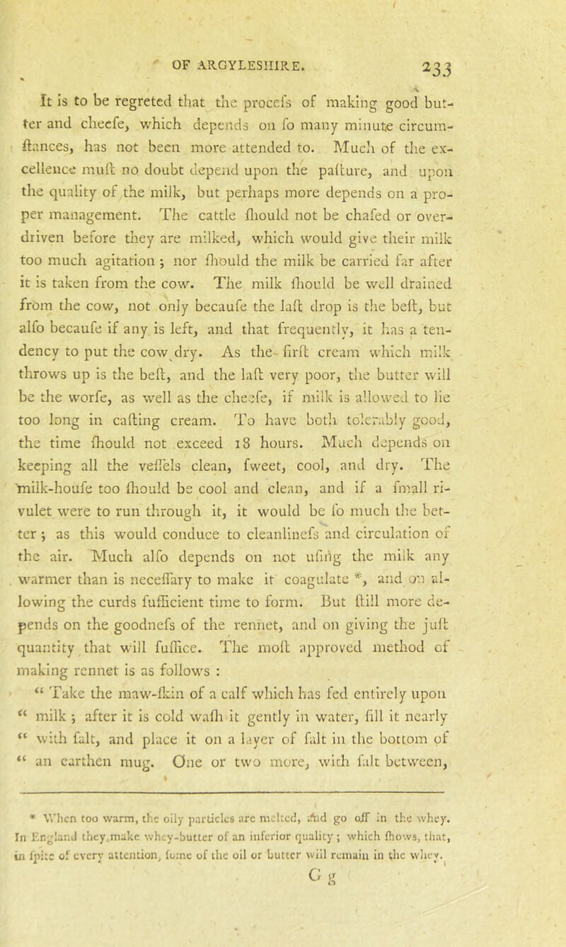 % •V It is to be regreted that the proccl's of making good but- ter and checfe, which depends on fo many minutje circum- ftances, has not been more attended to. Much of tlie ex- cellence mull no doubt depend upon the paltui'e, and upon the quality of the milk, but perhaps more depends on a pro- per management. The cattle fliould not be chafed or over- driven before they are milked, which would give their milk too much agitation ; nor Ihould the milk be carried far after it is taken from the cow. The milk Ihould be well drained from the cow, not only becaufe the lall drop is the heft, but alfo becaufe if any is left, and that frequently, it has a ten- dency to put the cow dry. As the-firlt cream which milk throws up is the bell, and the lall very poor, the butter will be the worfe, as well as the cheefe, if milk is allowed to lie too long in calling cream. To have both tolerably good, the time fhould not exceed 18 hours. Much depends on keeping all the velfels clean, fweet, cool, and dry. The tnilk-houfe too fhould be cool and clean, and if a fmall ri- vulet were to run through it, it would be fo much tlie bet- ter •, as this would conduce to cleanlinefs and circulation of the air. Much alfo depends on not ufing the milk any warmer than is necelTary to make it coagidate *, and on al- lowing the curds fufheient time to form. But Hill more de- pends on the goodnefs of the rennet, and on giving the jull quantity that will fulhce. The moll approved method of making rennet is as follow^s : “ Take the maw-flcin of a calf which has fed entirely upon “ milk •, after it is cold wafli it gently in water, fill it nearly “ with fait, and place it on a layer of fait in the bottom of “ an earthen mug. One or two more, with fait between. * When too warm, the oily particles are melted, Aid go oiT in the whey. In England they.make whey-butter of an inferior quality ; which Ihows, that, in I'pitc of every attention, lutne of the oil or butter will remain in the wliey.