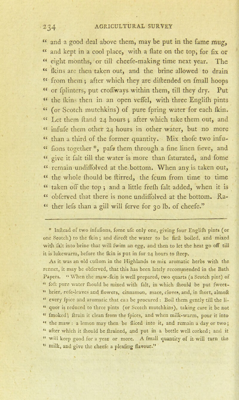 and a good deal above them, may be put in the fame mug, “ and kept in a cool place, v^'ith a flate on the top, for fix or “ eight months,'or till cheefe-making time next year. The (kins are then taken out, and the brine allowed to drain from them ; after which they are diftended on fmall hoops or fplinters, put croflways within them, till they dry. Put “ the (kins then in an open velfel, with three Englifh pints “ (or Scotch mutchkins) of pure fpring water for each Ikin. “ Let them Hand 24 hours ; after which take them out, and “ infufe them other 24 hours in other water, but no more “ than a third of the former quantity. Mix thofe two infu- fions together *, pafs them through a fine linen fieve, and “ give it fait till the water is more than faturated, and fome “ remain undiflolved at the bottom. When any is taken out, “ the whole fliould be ftirred, the feum from time to time taken off the top *, and a little frefli fait added, when it is “ obferved that there is none undilTolved at the bottom. Ra- ther lefs than a gill will ferve for 30 lb. of cheefe.” * Inftead of two infufions, fome ufe only one, giving four Englifli pints (or one Scotch) to the flein; and dire(5t the water to be firft boiled, and mixed with fait into brine that will fwim an egg, and then to let the heat go off till it is lukewarm, before the Ikin is put in for 24 hours to fteep. As it was an old cuftom in the Highlands to mix aromatic herbs with the rennet, it may be obferved, that this has been lately recommended in the Bath Papers. “ VVlien the maw-fkin is well prepared, two quarts (a Scotch pint) of “ foft pure water Ihould be mixed with fait, in which Ihould be put fweet- “ brier, rofe-lcaves and flowers, cinnamon, mace, cloves, and, in fhort, almoff “ every fpice and aromatic that can be procured ; Boil them gently till the li- “ quor is reduced to three pints (or Scotch mutchkins), taking care it be not “ fmoked; ftrain it clean from the fpices, and when milk-warm, pour it into “ the maw : a lemon may then be fliced into it, and remain a day or two; “ after which it fhould be fliained, and put in a bottle well corked; and it ” will keep good for a year or more. A fmall quantity of it will turn the milk, and give the cheefe a pleafing flavour.”