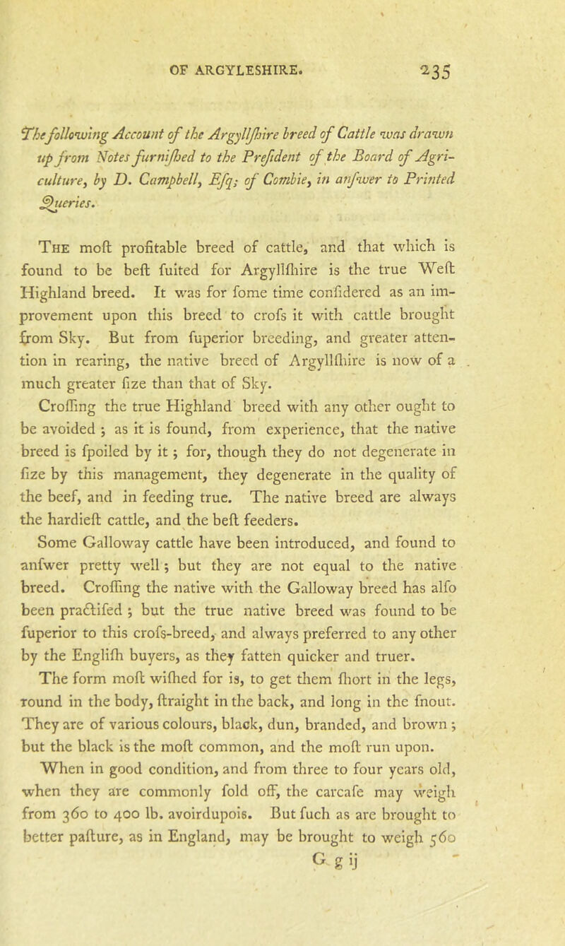 'The follonvlng Account of the ArgyllfJjire breed of Cattle was drawn up from Notes furnifjed to the Preftdent of the Board of Agri- culture^ by D. Campbell^ Efq; of Combiey in anfwer to Printed ^series. The moft profitable breed of cattle, and that which is found to be beft fuited for Argyllfliire is the true Weft Highland breed. It was for fome time confidered as an im- provement upon this breed to crofs it with cattle brought ^rom Sky. But from fuperior breeding, and greater atten- tion in rearing, the native breed of Argyllfliire is now of a much greater fize than that of Sky. CrofTing the true Highland breed with any other ought to be avoided ; as it is found, from experience, that the native breed is fpoiled by it; for, though they do not degenerate in fize by this management, they degenerate in the quality of the beef, and in feeding true. The native breed are always the hardieft cattle, and the beft feeders. Some Galloway cattle have been introduced, and found to anfwer pretty well; but they are not equal to the native breed. Crolfing the native with the Galloway breed has alfo been praftifed ; but the true native breed was found to be fuperior to this crofs-breed, and always preferred to any other by the Englifli buyers, as they fatten quicker and truer. The form moft wifhed for is, to get tliem fliort in the legs, round in the body, ftraight in the back, and long in the fnout. They are of various colours, black, dun, branded, and brown ; but the black is the moft common, and the moft run upon. When in good condition, and from three to four years old, when they are commonly fold off, the carcafe may weigh from 360 to 400 lb. avoirdupois. But fuch as are brought to better pafture, as in England, may be brought to weigh 560 G g ij