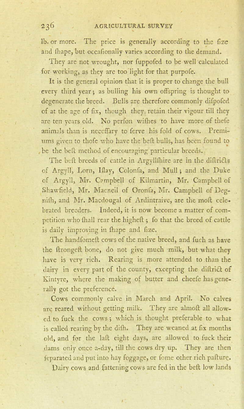 lb. or more. The price is generally according to the fizc and fliape, but occafionally varies according to the demand. They are not wrought, nor fuppofed to be well calculated for working, as they are too light for that purpofe. It is the general opinion that it is proper to change the bull every tliird year; as bulling his own offspring is thought to degenerate the breed. Bulls are therefore commonly difpofed of at the age of fix, though they retain their vigour till they ai'e ten years old. No perfon wifhes to have more of thefe animals than is ncceffary to ferve his fold of cows. Premi- ums given to thofe who have the bed bulls, has been found to , be the bed method of encouraging particular breeds. The bed breeds of cattle in Argyilfliire are in the didrl£ls of Argyll, Lorn, Iflay, Colonfa, and Mull; and the Duke of Argyll, Mr. Campbell of Kilmartin, Mr. Campbell of Shawfield, Mr. Macneil of Oronfa, Mr. Campbell of Deg- nidi, and hlr. Macdougal of Ardintraive, are the mod cele- brated breeders. Indeed, it is now becomic a matter of com- petition who fliall rear the highed ; fo that the breed of cattle is daily improving in diape and fize. The handfomed cows of the native breed, and fuch as have the dronged bone, do not give much milk, but what they have is very rich. Rearing is more attended to than the dairy in every part of the county, excepting the didricl of Kintyre, where the making of butter and cheefc has gene- rally got the preference. Cows commonly calve in March and April. No calves are reared without getting milk. They are almod all allow- ed to fuck the cows ; which is thought preferable to vidiat is called reaving by the difh. They are weaned at fix months old, and for the lad eight days, ar^ allowed to fuck their dams only once a-day, till the cows dry up. They are then ieparated and put into hay foggage, or fome other rich padur^. Dairy cows and fattening cows are fed in the bed low lands