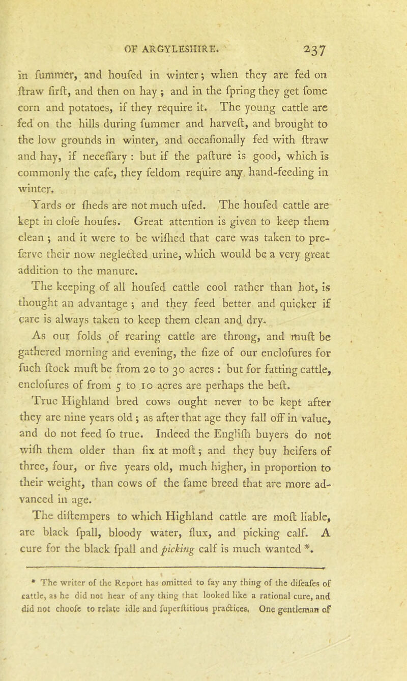 iti fummer, and houfed in winter; when they are fed on ftraw firft, and then on hay ; and in the fpring they get fome corn and potatoes, if they require it. The young cattle arc fed on the hills during fummer and harveft, and brought to the low grounds in winter, and occafionally fed with ftraw and hay, if neceflary : but if the pafture is good, which is commonly the cafe, they feldom require an.y, hand-feeding in winter. Yards or flieds are not much ufcd. The houfed cattle are kept in clofe houfes. Great attention is given to keep them clean *, and it were to be wiflied that care was taken to pre- ferve their now negletbed urine, which would be a very great addition to the manure. The keeping of all houfed cattle cool rather than hot, is thought an advantage ; and they feed better and quicker if care is always taken to keep them clean and dry. As our folds of rearing cattle are throng, and iiiuft be gathered morning and evening, the fize of our enclofures for fuch ftock muft be from 20 to 30 acres : but for fatting cattle, enclofures of from 5 to 10 acres are perhaps the beft. True Highland bred cows ought never to be kept after they are nine years old ; as after that age they fall off in value, and do not feed fo true. Indeed the Englifh buyers do not wifti them older than fix at moft; and they buy heifers of three, four, or five years old, much higher, in proportion to their w^eight, than cows of the fame breed that are more ad- vanced in age. The diftempers to which Highland cattle are moft liable, are black fpall, bloody water, flux, and picking calf. A cure for the black fpall and picking calf is much wanted • The writer of the Report has omitted to fay any thing of the difeafes of cattle, as hs did not hear of any thing that looked like a rational cure, and did not choofc to relate idle and fuperllitious pradtices. One gentleman of I