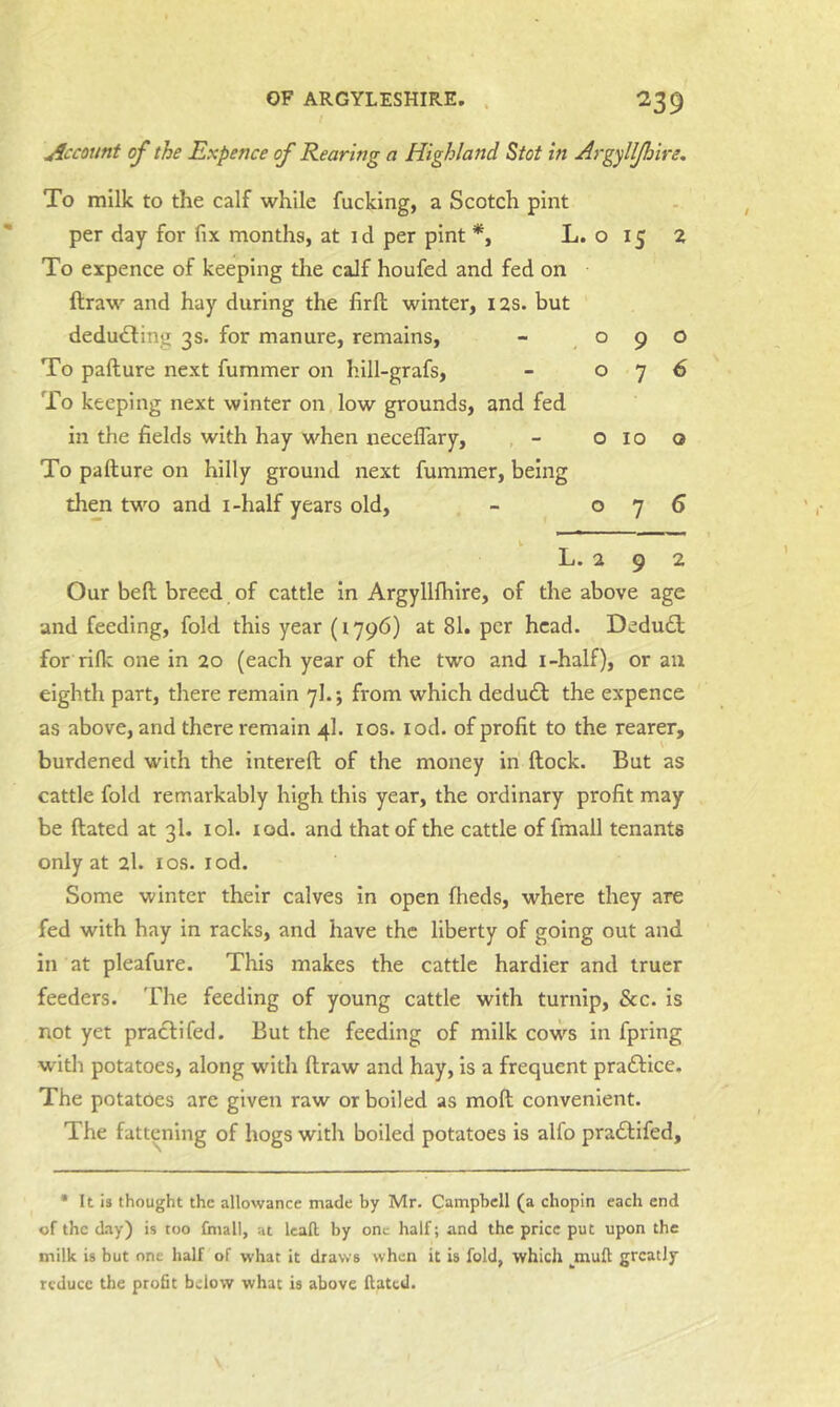 Account of the Expence of Rearing a Highland Stot in Argylljhire. To milk to the calf while fucking, a Scotch pint per day for fix months, at id per pint *, L. o 15 2 To expence of keeping the calf houfed and fed on ftraw and hay during the firfl: winter, 12s. but deducting 3s. for manure, remains, - 090 To pafture next fummer on hill-grafs, - 076 To keeping next winter on low grounds, and fed in the fields with hay when neceflary, , - 010 o To pafture on hilly ground next fummer, being then two and i-half years old, - 076 k L. 2 9 2 Our bell breed of cattle in Argylllhire, of the above age and feeding, fold this year (1796) at 81. per head. Dedu£l for rilk one in 20 (each year of the two and i-half), or an eighth part, there remain 7I.; from which deducSl the expence as above, and there remain 4I. los. lod. of profit to the rearer, burdened with the intereft of the money iri ftock. But as cattle fold remarkably high this year, the ordinary profit may be ftated at 3I. lol. lod. and that of the cattle of fmall tenants only at 2I. los. lod. Some winter their calves in open fheds, where they are fed with hay in racks, and have the liberty of going out and in at pleafure. This makes the cattle hardier and truer feeders. The feeding of young cattle with turnip, &c. is not yet praclifed. But the feeding of milk covvs in fpring with potatoes, along with ftraw and hay, is a frequent praftice. The potatoes are given raw or boiled as moft convenient. The fattening of hogs with boiled potatoes is alfo pradlifed. • It is thought the allowance made by Mr. Campbell (a chopin each end of the day) is too fmall, at Icaft by one half; and the price put upon the milk is but one half of what it draws when it is fold, which ^mufl greatly reduce the profit below what is above Hated.