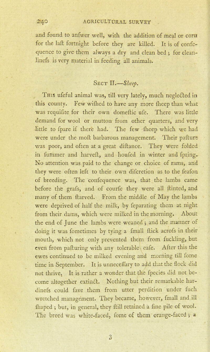and found to anfwer well, with the addition of meal or corn for the laft fortnight before they are killed. It is of confe- quence to give them always a dry and clean bed ; for clean- linefs is very material in feeding all animals. Sect II.—Sheep. This ufeful animal was, till very lately, much negle£led In this county. Few wiflied to have any more Iheep than what was requifite for their own domeftic nfe. There was little demand for wool or mutton from other quarters, and very little to fpare if there had. The few fheep which we had were under the moll barbarous management. Their pafturs was poor, and often at a great diftance. They were folded in fummer and harveft, and houfed in winter and fpring. No attention was paid to the change or choice of rams, and they were often left to their own difcretlon as to the feafon of breeding. The confequence was, that the lambs came before the grafs, and of courfe they were all ftinted, and many of them ftarved. From the middle of May the lambs were deprived of half the milk, by feparating them at night from their dams, which were milked in the morning. About the end of June the lambs were weaned 5 and the manner of doing it was fometimes by tying a fmall flick acrofs in their mouth, which not only prevented them from fuckling, but even from palluring with any tolerable\ eafe. After this the ewes continued to be milked evening and morning till fome time In September. It is unneceflary to add that the flock did not thrive, It is rather a wonder that the fpecies did not be- come altogether extinfl. Nothing but their remarkable har- dinefs could fave them from utter perdition under fuch wretched management. They became, however, fmall and ill fliaped ; but, in general, they flill retained a fine pile of wool. The breed was white-faced, fome of them orange-faced; 1* 3