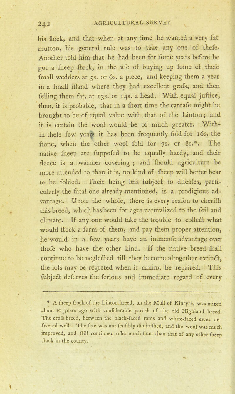 his flock, and that when at any time he wanted a very fat mutton, his general rule was to take any one of thefe. Another told him that he had been for fome years before he got a fneep flock, in the ufe of buying up fome of thefe fmall wedders at 5 s. or 6s. a piece, and keeping them a year in a fmall ifland where they had excellent grafs, and then felling them fat, at 13s. or 14s. a head. With equal juflicc, then, it is probable, that in a fhort time the carcafe might be brought to be of equal value with that of the Linton; and it is certain the wool would be of much greater. With- in thefe few years it has been frequently fold for i6s. the flone, when the other wool fold for 7s. or 8s.*. The native iheep are fuppofed to be equally hardy, and their fleece is a warmer covering ; and fhould agriculture be more attended to than it is, no kind of fheep will better bear to be folded. Their being lefs fubje6l to difeafes, parti- cularly the fatal one already mentioned, is a prodigious ad- vantage. Upon the whole, there is every reafon to cheriflr this breed, which has been for ages naturalized to the foil and climate. If any one would take the trouble to collect what would flock a farm of them, and pay them proper attention, he would in a few years have an immenfc advantage over thofe who have the other kind. If the native breed fhall continue to be negle£led till they become altogether extin£l, the lofs may be regreted when it cannot be repaired. This fubjedl deferves the ferious and immediate regard of every • A Ihcep flock of the Linton breed, on the Mull of Kintyre, was mixed about 20 years ago with conliderable parcels of the old Highland breed. The crofs, breed, between the black-faced rams and white-faced ewes, an- fwered well. The fize was not fenfibly diminifhed, and the wool was much improved, and flill continues to be much finer than that of any other fheep flock in the county.