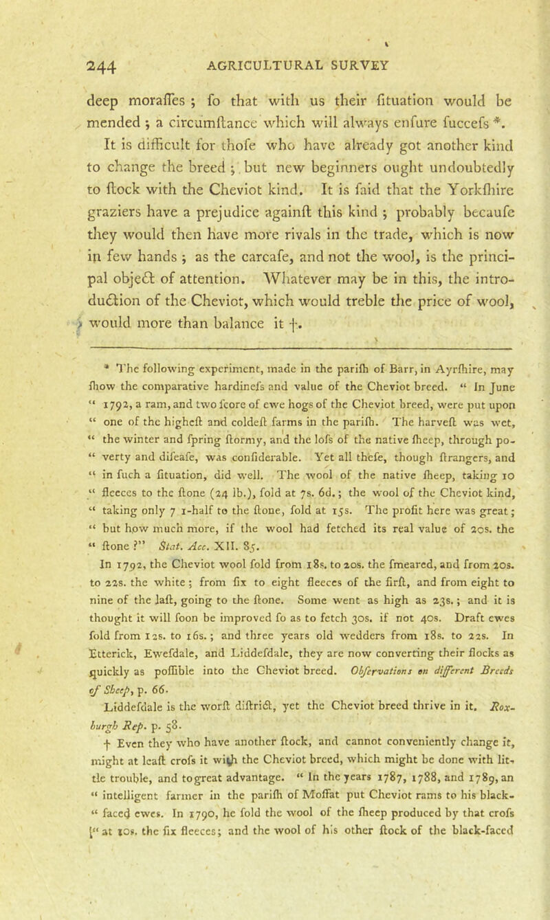 deep morafles ; fo that with us their fituation would be mended ; a circumflance which will always enfure fuccefs *. It is difficult lor thofe who have already got another kind to ehange the breed ;, but new beginners ought undoubtedly to flock with the Cheviot kind. It is faid that the Yorkfliire graziers have a prejudice againfl this kind ; probably becaufc they would then have more rivals in the trade, which is now in few hands ; as the earcafe, and not the wool, is the princi- pal objedl of attention. Whatever may be in this, the intro- duction of the Cheviot, which would treble the price of wool, > would more than balance it f . * The following experiment, made in the parilh of Barr, in Ayrfhire, may fliow the comparative hardinels and value of the Cheviot breed. “ In June “ 1792,3 ram, and two I'core of ewe hogs of the Cheviot breed, were put upon “ one of the higheft and coldefl; farms in the parilb. The harvell was wet, “ the winter and fpring Ilormy, and the lofs of the native Iheep, through po- “ verty and dil'eafe, was confiderable. Yet all thefe, though Grangers, and “ in fuch a fituation, did well. The wool of the native fheep, taking 10 “ fleeces to the ftone (24 lb.), fold at 7s. 6d.; the wool of the Cheviot kind, “ taking only 7 i-half to the flone, fold at 15s. The profit here was great; “ but hpw much more, if the wool had fetched its real value of 20s. the » ftone ?” St.it. Acc. XII. 85. In 1792, the Cheviot wool fold from i8s. to 20s. the fmeared, and from 20s. to 22s. the white ; from fix to eight fleeces of the firft, and from eight to nine of the laft, going to the ftone. Some went as high as 23s.; and it is thought it will foon be improved fo as to fetch 30s. if not 40s. Draft ewes fold from 12s. to i6s.; and three years old wedders from i8s. to 22s. In Etterick, Ewefdale, and Liddefdalc, they are now converting their flocks as quickly as poflible into the Cheviot breed. Obfervations en different Breeds cj Sheep, p. 66. Liddefdale is the worft diftridl, yet the Cheviot breed thrive in it. Box- burgh Bep. p. 58. f Even they who have another flock, and cannot conveniently change it, might at Icafl; crofs it wi^)i the Cheviot breed, which might be done with lit., tie trouble, and togreat advantage. “ In the years 1787, 1788, and 1789,30 “ intelligent farmer in the parilh of Moffat put Cheviot rams to his black* “ faced ewes. In 1790, he fold the wool of the Iheep produced by that crofs at los. the fix fleeces; and the wool of his other flock of the black-faced