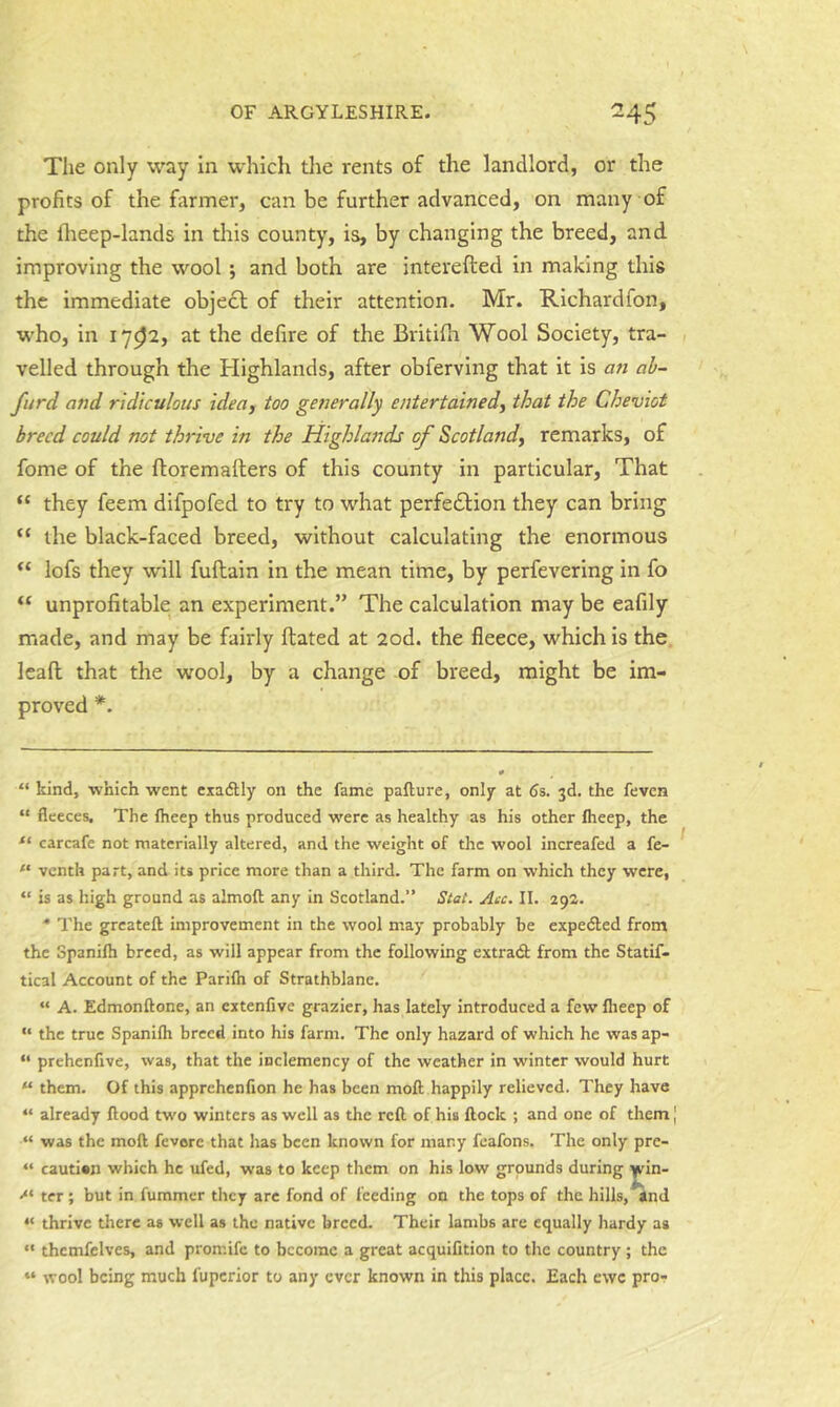 The only way In which the rents of the landlord, or the profits of the farmer, can be further advanced, on many of the flieep-lands in this county, is, by changing the breed, and improving the wool; and both are interefted in making this the immediate object of their attention. Mr. Richardfon, who, in 17^2, at the defire of the Britifla Wool Society, tra- velled through the Highlands, after obferving that it is an ab- furd and ridiculous idea, too generally entertained, that the Cheviot breed could not thrive in the Highlands of Scotland, remarks, of fome of the ftoremafters of this county in particular. That “ they feem difpofed to try to what perfection they can bring “ the black-faced breed, without calculating the enormous lofs they will fuftain in the mean time, by perfevering in fo unprofitable an experiment.” The calculation may be eafily made, and may be fairly Hated at 2od. the fleece, which is the leaft that the wool, by a change of breed, might be im- proved *. “ kind, which went exactly on the fame pafture, only at 5s. 3d. the feven “ fleeces. The ftieep thus produced were as healthy as his other ftieep, the carcafe not materially altered, and the weight of the wool increafed a fe- “ venth part, and its price more than a third. The farm on which they were, “ is as high ground as almoft any in Scotland.” Stal. Acc. II. 29a. ■* The greateft improvement in the wool may probably be expedled from the Spanilh breed, as will appear from the following extra(3: from the Statif- tical Account of the Parifti of Strathblane. “ A. Edmonftone, an extenfive grazier, has lately introduced a few flieep of '• the true Spanifh breed into his farm. The only hazard of which he was ap- “ prehenfive, was, that the inclemency of the weather in winter would hurt “ them. Of this apprehenfion he has been moft happily relieved. They have “ already flood two winters as well as the refl of his flock ; and one of them | “ was the mofl fevere that has been known for many feafons. The only pre- “ cautien which he ufed, was to keep them on his low grounds during >* ter ; but in fummer they are fond of feeding on the tops of the hills, and “ thrive there as well as the native breed. Their lambs are equally hardy as “ thcmfelves, and promife to become a great acquifition to the country; the “ wool being much fuperior to any ever known in this place. Each ewe pro-