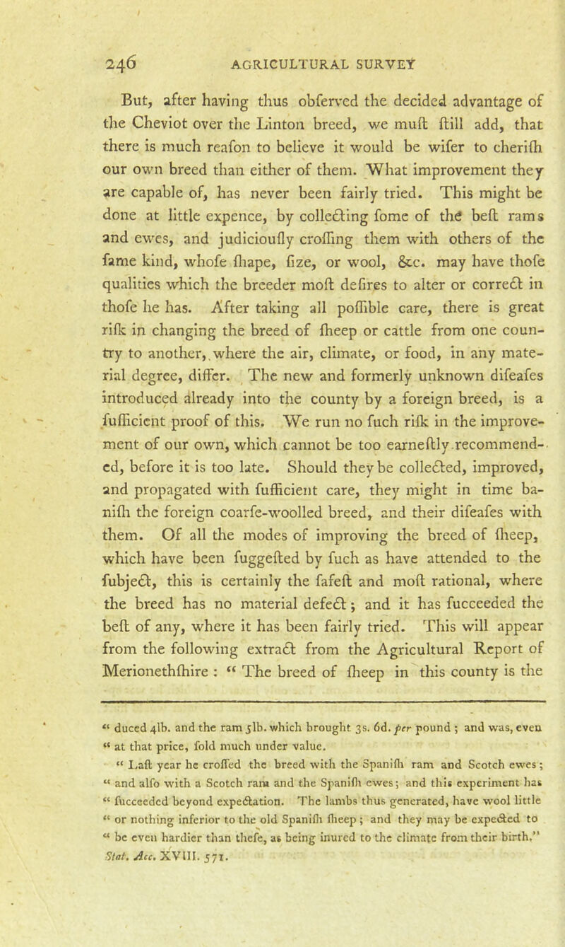 But, after having thus obferved the decided advantage of the Cheviot over the Linton breed, we muft ftill add, that there is much reafon to believe it would be wifer to cherilh our own breed than either of them. What improvement they are capable of, has never been fairly tried. This might be done at little expence, by collcfting fomc of the bed rams and ewes, and judicioufly eroding them with others of the fame kind, whofe fliape, fize, or wool, &c. may have thofe qualities which the breeder mod defires to alter or corredl: in thofe he has. After taking all podible care, there is great rifk in changing the breed of dieep or cattle from one coun- try to another,, where the air, climate, or food, in any mate- rial degree, differ. The new and formerly unknown difeafes introduced already into the county by a foreign breed, is a fufficient proof of this. We run no fuch rilk in the improve- ment of our own, which cannot be too earnedly.recommend- ed, before it is too late. Should they be colledted, improved, and propagated with fufficient care, they might in time ba- nidi the foreign coarfe-woolled breed, and their difeafes with them. Of all the modes of improving the breed of dieep, which have been fuggeded by fuch as have attended to the fubje£l:, this is certainly the fafed and mod rational, where the breed has no material defedt; and it has fucceeded the bed of any, where it has been fairly tried. This will appear from the following extradl from the Agricultural Report of Merionethdiire : “ The breed of dieep in^this county is the “ duced 41b. and the ram jlb. which brought 3s. 6d. per pound ; and was, even “ at that price, fold much under value. “ I.aft year he crofled the breed with the Spanifli ram and Scotch ewes; “ and alfo with a Scotch ram and the Spanifli ewes; and this experiment has “ fucceeded beyond expeiRation. The lambs thus generated, have wool little “ or nothing inferior to the old Spanifli flieep ; and they may be cxpedled to “ be even hardier than thefe, as being inured to the climate from their birth.” Slat. Ace. XVni. 571.